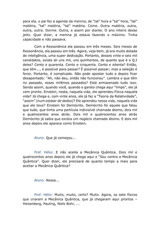para ela, o pai fez a agenda da menina, de “tal” hora a “tal” hora, “tal”
matéria, “tal” matéria, “tal” matéria. Come. Outra matéria, outra,
outra, outra. Dorme. Outra, e assim por diante. O ano inteiro desse
jeito. Quer dizer, a menina já estava fazendo o máximo. Tinha
capacidade e não passava.
Com a Ressonância ela passou em três meses. Seis meses de
Ressonância, ela passou em três. Agora, veja bem, já era muito dotada
de inteligência, uma super dedicação. Portanto, desses vinte e seis mil
candidatos, existe ali uns mil, uns quinhentos, de quanto que é o Q.I
deles? Cento e quarenta. Cento e cinquenta. Cento e oitenta? Então,
que têm..., é possível para passar? É possível passar; mas a seleção é
feroz. Portanto, é complicado. Não pode apostar tudo e depois ficar
desapontado: “Ah, não deu, então não funcionou”. Lembra o que têm
no passado, esses milênios passados? Está armazenado tudo isso.
Sendo assim, quando você, quando o garoto chega aqui “limpo”, ele já
vem pronto. Einstein, nesta, naquela vida, ele aprendeu Física naquela
vida? Já chega e, com vinte anos, ele já faz a “Teoria da Relatividade”,
“assim” (num estalar de dedos)? Ele aprendeu nessa vida, naquela vida
que ele teve? Einstein foi Demócrito. Demócrito foi aquele que falou
que tudo, que tinha uma partícula indivisível chamada átomo, dois mil
e quatrocentos anos atrás. Dois mil e quatrocentos anos atrás
Demócrito já sabia que existia um negócio chamado átomo. E dois mil
anos depois ele aparece como Einstein.
Aluno: Que já começou...
Prof. Hélio: E não aceita a Mecânica Quântica. Dois mil e
quatrocentos anos depois ele já chega aqui e “Sou contra a Mecânica
Quântica”. Quer dizer, ele precisará de quanto tempo a mais para
aceitar a Mecânica Quântica?
Aluno: Nossa...
Prof. Hélio: Muito, muito, certo? Muito. Agora, os sete físicos
que criaram a Mecânica Quântica, que já chegaram aqui prontos –
Heisenberg, Pauling, Niels Bohr, ...
 