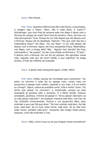 Aluno: Max Planck.
Prof. Hélio: Quantos milênios eles têm sido físicos, consumados,
e chegam aqui e falam: “Bom, não é nada disso, é ‘assim’?”
Schrödinger, que num final de semana sobe nos Alpes e desce com a
fórmula do colapso de onda? Num final de semana. Claro, ele teve um
mês para pensar? Teve. Porque foi um mês depois que ele desceu com
a fórmula. Porque ele foi desafiado. Falaram: “Por que você não faz a
matemática disso?” Ele falou: “Eu vou fazer”. E um mês depois ele
desceu com a fórmula. Agora, ele ficou estudando Física, Matemática,
nos Alpes, com a amiga dele? Não. Alguém tem dúvida? Ele ficou
namorando e, “de quebra”, foi dar uma olhada na fórmula e: “É isso!”.
E desceu com a fórmula, em um fim de semana. Ele aprendeu nessa
vida, naquela vida que ele teve? Então, o que significa? Já chega
pronto; é fruto de milênios de evolução.
Aluno: A gente está começando agora, então, Hélio?
Prof. Hélio: Então, precisa ter humildade para reconhecer: “Eu
estou no caminho e cada dia eu agrego mais. Limpo mais um
pouquinho e agrego mais crédito, expando e vou indo, e lá na frente
eu consigo”. Agora, coloca as questões como “vida e morte” como: “Eu
tenho que passar no concurso”, é complicado, porque só essa
ansiedade já paralisa todo o processo. É o Efeito Zenão. Colocou
ansiedade, paralisou. A forma de passar é: “Se eu passar está bom; se
eu não passar está bom”. De qualquer maneira está bem. Lao-Tsé, do
Tao (Filosofia Confucionista). Precisa ir um pouquinho além, para
entender o que Lao-Tsé quis dizer: “Se tiver comida, está bom. Se não
tiver, está bom. Se eu tiver onde morar, está bom. Se eu não tiver
onde morar, também está bom”. Enquanto não chegar nesse ponto,
esquece; você não entendeu o Tao.
Aluno: Hélio, como é que eu sei que cheguei nessa consciência?
 