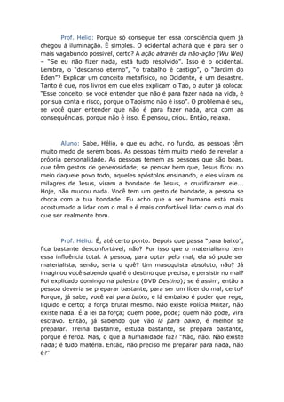 Prof. Hélio: Porque só consegue ter essa consciência quem já
chegou à iluminação. É simples. O ocidental achará que é para ser o
mais vagabundo possível, certo? A ação através da não-ação (Wu Wei)
– “Se eu não fizer nada, está tudo resolvido”. Isso é o ocidental.
Lembra, o “descanso eterno”, “o trabalho é castigo”, o “Jardim do
Éden”? Explicar um conceito metafísico, no Ocidente, é um desastre.
Tanto é que, nos livros em que eles explicam o Tao, o autor já coloca:
“Esse conceito, se você entender que não é para fazer nada na vida, é
por sua conta e risco, porque o Taoísmo não é isso”. O problema é seu,
se você quer entender que não é para fazer nada, arca com as
consequências, porque não é isso. É pensou, criou. Então, relaxa.
Aluno: Sabe, Hélio, o que eu acho, no fundo, as pessoas têm
muito medo de serem boas. As pessoas têm muito medo de revelar a
própria personalidade. As pessoas temem as pessoas que são boas,
que têm gestos de generosidade; se pensar bem que, Jesus ficou no
meio daquele povo todo, aqueles apóstolos ensinando, e eles viram os
milagres de Jesus, viram a bondade de Jesus, e crucificaram ele...
Hoje, não mudou nada. Você tem um gesto de bondade, a pessoa se
choca com a tua bondade. Eu acho que o ser humano está mais
acostumado a lidar com o mal e é mais confortável lidar com o mal do
que ser realmente bom.
Prof. Hélio: É, até certo ponto. Depois que passa “para baixo”,
fica bastante desconfortável, não? Por isso que o materialismo tem
essa influência total. A pessoa, para optar pelo mal, ela só pode ser
materialista, senão, seria o quê? Um masoquista absoluto, não? Já
imaginou você sabendo qual é o destino que precisa, e persistir no mal?
Foi explicado domingo na palestra (DVD Destino); se é assim, então a
pessoa deveria se preparar bastante, para ser um líder do mal, certo?
Porque, já sabe, você vai para baixo, e lá embaixo é poder que rege,
líquido e certo; a força brutal mesmo. Não existe Polícia Militar, não
existe nada. É a lei da força; quem pode, pode; quem não pode, vira
escravo. Então, já sabendo que vão lá para baixo, é melhor se
preparar. Treina bastante, estuda bastante, se prepara bastante,
porque é feroz. Mas, o que a humanidade faz? “Não, não. Não existe
nada; é tudo matéria. Então, não preciso me preparar para nada, não
é?”
 