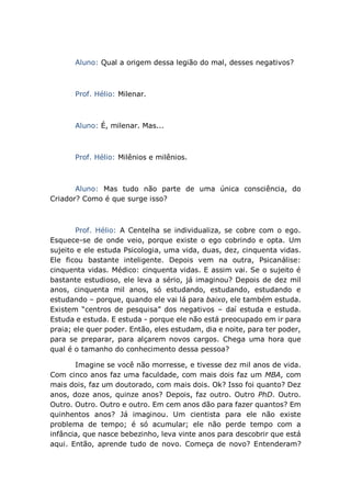 Aluno: Qual a origem dessa legião do mal, desses negativos?
Prof. Hélio: Milenar.
Aluno: É, milenar. Mas...
Prof. Hélio: Milênios e milênios.
Aluno: Mas tudo não parte de uma única consciência, do
Criador? Como é que surge isso?
Prof. Hélio: A Centelha se individualiza, se cobre com o ego.
Esquece-se de onde veio, porque existe o ego cobrindo e opta. Um
sujeito e ele estuda Psicologia, uma vida, duas, dez, cinquenta vidas.
Ele ficou bastante inteligente. Depois vem na outra, Psicanálise:
cinquenta vidas. Médico: cinquenta vidas. E assim vai. Se o sujeito é
bastante estudioso, ele leva a sério, já imaginou? Depois de dez mil
anos, cinquenta mil anos, só estudando, estudando, estudando e
estudando – porque, quando ele vai lá para baixo, ele também estuda.
Existem “centros de pesquisa” dos negativos – daí estuda e estuda.
Estuda e estuda. E estuda - porque ele não está preocupado em ir para
praia; ele quer poder. Então, eles estudam, dia e noite, para ter poder,
para se preparar, para alçarem novos cargos. Chega uma hora que
qual é o tamanho do conhecimento dessa pessoa?
Imagine se você não morresse, e tivesse dez mil anos de vida.
Com cinco anos faz uma faculdade, com mais dois faz um MBA, com
mais dois, faz um doutorado, com mais dois. Ok? Isso foi quanto? Dez
anos, doze anos, quinze anos? Depois, faz outro. Outro PhD. Outro.
Outro. Outro. Outro e outro. Em cem anos dão para fazer quantos? Em
quinhentos anos? Já imaginou. Um cientista para ele não existe
problema de tempo; é só acumular; ele não perde tempo com a
infância, que nasce bebezinho, leva vinte anos para descobrir que está
aqui. Então, aprende tudo de novo. Começa de novo? Entenderam?
 