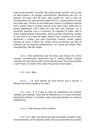 Tudo tempo perdido. O sujeito não perde tempo nenhum. Ele já está
de plena posse e só agregar conhecimento. Bibliotecas sem fim, só
estudar. Mil anos, dez mil anos, seja quanto for. Qual o grau de
conhecimento que essa pessoa chega? Pois é, n vezes superior ao dos
que estão aqui. Porque os que estão aqui nascem e começam tudo de
novo. Depois nasce e começa tudo de novo. Quer dizer, perde-se um
tempo gigantesco, não? Cada vez que teve que começar, vai à
escolinha, aprende a ler e a escrever, já imaginou? É triste, não? É
triste. A pessoa deveria aproveitar, assim que tem consciência, chegou
lá nos vinte e um anos de idade, deveria dar o máximo de si para
aproveitar o tempo, que está consciente. Porque, senão, depois
começa de novo. E assim vai. Então, essas hierarquias que têm lá
embaixo são de pessoas antiquíssimas, em termos de tempo. Mas,
mentalmente, não têm idade.
Aluno: Esse geneticista que foi preso, que abusou de vários
clientes, recentemente. Noticiaram que a maioria dessas crianças
nascidas era tudo dele ou pelo menos grande parte. Ele está querendo
o quê? Fazer um secto? Deve estar há quantas encarnações...
Prof. Hélio: Não...
Aluno: ... Já, num destino de mal? Porque isso é exercer a
Medicina de forma negativa. Ou não?
Prof. Hélio: É. É o que se fazia de experiência nos campos
nazistas, por exemplo. Todo tipo de experiência. E é o que continuam
fazendo lá embaixo. Lá embaixo eles continuam fazendo as mesmas
experiências.
Aluno: E não fizeram clone humano?
Prof. Hélio: Não, isso não se tem documentação a respeito. Mas,
inevitavelmente, se for possível, farão. Só que as experiências que eles
 