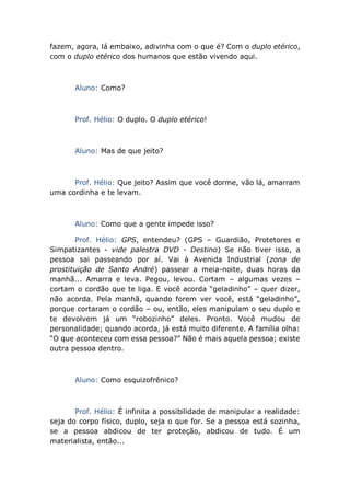 fazem, agora, lá embaixo, adivinha com o que é? Com o duplo etérico,
com o duplo etérico dos humanos que estão vivendo aqui.
Aluno: Como?
Prof. Hélio: O duplo. O duplo etérico!
Aluno: Mas de que jeito?
Prof. Hélio: Que jeito? Assim que você dorme, vão lá, amarram
uma cordinha e te levam.
Aluno: Como que a gente impede isso?
Prof. Hélio: GPS, entendeu? (GPS – Guardião, Protetores e
Simpatizantes - vide palestra DVD - Destino) Se não tiver isso, a
pessoa sai passeando por aí. Vai à Avenida Industrial (zona de
prostituição de Santo André) passear a meia-noite, duas horas da
manhã... Amarra e leva. Pegou, levou. Cortam – algumas vezes –
cortam o cordão que te liga. E você acorda “geladinho” – quer dizer,
não acorda. Pela manhã, quando forem ver você, está “geladinho”,
porque cortaram o cordão – ou, então, eles manipulam o seu duplo e
te devolvem já um “robozinho” deles. Pronto. Você mudou de
personalidade; quando acorda, já está muito diferente. A família olha:
“O que aconteceu com essa pessoa?” Não é mais aquela pessoa; existe
outra pessoa dentro.
Aluno: Como esquizofrênico?
Prof. Hélio: É infinita a possibilidade de manipular a realidade:
seja do corpo físico, duplo, seja o que for. Se a pessoa está sozinha,
se a pessoa abdicou de ter proteção, abdicou de tudo. É um
materialista, então...
 