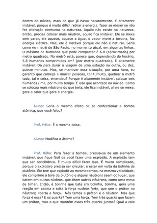 dentro do núcleo, mais do que já havia naturalmente. É altamente
instável, porque é muito difícil retirar a energia, fazer se mexer se não
fez alteração nenhuma na natureza. Aquilo não existe na natureza.
Então, precisa colocar mais nêutron, aquilo fica instável. Ele se mexe
sem parar, ele aquece, aquece a água, o vapor move a turbina, faz
energia elétrica. Mas, ele é instável porque ele não é natural. Seria
como no metrô de São Paulo, no momento atual, em algumas linhas.
O máximo de humanos que pode compactar é 6.0 (aproximado) por
metro quadrado. No metrô está, parece que, dependendo do horário,
5.8 humanos comprimidos /m² (por metro quadrado). É altamente
instável. Dá para durar a viagem de uma estação na outra, ou dez,
quinze minutos. Mas, se mantiver essa situação, por uma hora, eu
garanto que começa a morrer pessoas, ter tumulto, quebrar o metrô
todo, tal e coisa, entendeu? Porque é altamente instável, colocar seis
humanos / m², por muito tempo. É isso que acontece no núcleo. Como
se colocou mais nêutrons do que teria, ele fica instável, aí ele se mexe,
gera o calor que gera a energia.
Aluno: Seria o mesmo efeito de se confeccionar a bomba
atômica, que você falou?
Prof. Hélio: É a mesma coisa.
Aluno: Modifica o átomo?
Prof. Hélio: Para fazer a bomba, precisa-se de um elemento
instável, que fique fácil de você fazer uma explosão. A explosão tem
que ser concêntrica. É muito difícil fazer isso. É muito complicado,
porque o explosivo precisa ser circular, e estar em volta da bolinha de
plutônio. Ele tem que explodir ao mesmo tempo, na mesma velocidade,
ele comprime a bola de plutônio e alguns nêutrons saem do lugar, que
batem em outros núcleos, que tiram outros nêutrons, como uma mesa
de bilhar. Então, é bolinha que bate em bolinha, bolinha, gera uma
reação em cadeia e solta à força nuclear forte, que une o próton no
nêutron; liberta a força. Nós temos o próton e o nêutron. Mas que
força é essa? E os quarks? Tem uma força. Tem três quarks que fazem
um próton, mas o que mantém esses três quarks juntos? Qual a cola
 