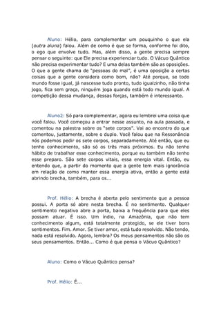 Aluno: Hélio, para complementar um pouquinho o que ela
(outra aluna) falou. Além de como é que se forma, conforme foi dito,
o ego que envolve tudo. Mas, além disso, a gente precisa sempre
pensar o seguinte: que Ele precisa experienciar tudo. O Vácuo Quântico
não precisa experimentar tudo? E uma delas também são as oposições.
O que a gente chama de “pessoas do mal”, é uma oposição a certas
coisas que a gente considera como bom, não? Até porque, se todo
mundo fosse igual, já nascesse tudo pronto, tudo igualzinho, não tinha
jogo, fica sem graça, ninguém joga quando está todo mundo igual. A
competição dessa mudança, dessas forças, também é interessante.
Aluno2: Só para complementar, agora eu lembrei uma coisa que
você falou. Você começou a entrar nesse assunto, na aula passada, e
comentou na palestra sobre os “sete corpos”. Vai ao encontro do que
comentou, justamente, sobre o duplo. Você falou que na Ressonância
nós podemos pedir os sete corpos, separadamente. Até então, que eu
tenho conhecimento, são só os três mais próximos. Eu não tenho
hábito de trabalhar esse conhecimento, porque eu também não tenho
esse preparo. São sete corpos vitais, essa energia vital. Então, eu
entendo que, a partir do momento que a gente tem mais ignorância
em relação de como manter essa energia ativa, então a gente está
abrindo brecha, também, para os...
Prof. Hélio: A brecha é aberta pelo sentimento que a pessoa
possui. A porta só abre nesta brecha. É no sentimento. Qualquer
sentimento negativo abre a porta, baixa a frequência para que eles
possam atuar. É isso. Um índio, na Amazônia, que não tem
conhecimento algum, está totalmente protegido, se ele tiver bons
sentimentos. Fim. Amor. Se tiver amor, está tudo resolvido. Não tendo,
nada está resolvido. Agora, lembra? Os meus pensamentos não são os
seus pensamentos. Então... Como é que pensa o Vácuo Quântico?
Aluno: Como o Vácuo Quântico pensa?
Prof. Hélio: É...
 