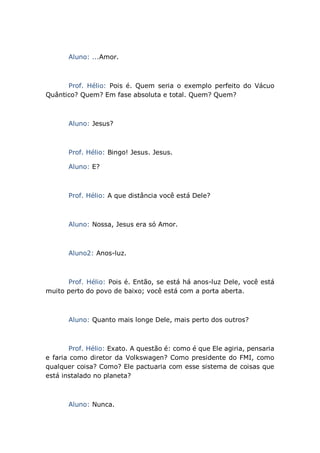Aluno: ...Amor.
Prof. Hélio: Pois é. Quem seria o exemplo perfeito do Vácuo
Quântico? Quem? Em fase absoluta e total. Quem? Quem?
Aluno: Jesus?
Prof. Hélio: Bingo! Jesus. Jesus.
Aluno: E?
Prof. Hélio: A que distância você está Dele?
Aluno: Nossa, Jesus era só Amor.
Aluno2: Anos-luz.
Prof. Hélio: Pois é. Então, se está há anos-luz Dele, você está
muito perto do povo de baixo; você está com a porta aberta.
Aluno: Quanto mais longe Dele, mais perto dos outros?
Prof. Hélio: Exato. A questão é: como é que Ele agiria, pensaria
e faria como diretor da Volkswagen? Como presidente do FMI, como
qualquer coisa? Como? Ele pactuaria com esse sistema de coisas que
está instalado no planeta?
Aluno: Nunca.
 