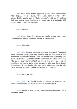 Prof. Hélio: Pois é. Então, é por isso que Ele falou: “O meu reino
não é daqui. Aqui é o do outro.” Porque vocês pensam como o ‘outro’
pensa. Então, aquilo que se “bate na tecla”, está lá. A Mecânica
Quântica mostra como funciona o Universo, esta é a realidade. Ok?
Então, agora, o que fará com isso?
Aluno: Divulgar.
Prof. Hélio: Esse é o problema. Vocês acham que Pedro
continuou pescando e vendendo no CEASA da Galileia?
Aluno: Não, não.
Prof. Hélio: Mateus continuou cobrando impostos? Entendeu?
Paulo continuou perseguindo todo mundo? Teve, no mínimo, doze, que
abdicaram de tudo para seguir. “Esse é o modelo: nós vamos segui-lo,
custe o que custar.” Quando Pedro foi crucificado, ele falou: “Não, não,
não, eu não quero ser crucificado de cabeça para cima; eu quero ser
crucificado de cabeça para baixo, porque eu não sou digno disso”.
Entenderam? É isso. Então, não tem como não tomar posição, não
tomar partido. Você está de que lado? Não tomou partido...
Aluno: Está “ferrado”.
Prof. Hélio: ...Você está sujeito a... Porque os negativos têm
muito conhecimento. Então, ou você opta, ou fica sujeito.
Aluno: Então, a ação do mal, tanto vale quem está no bem e
não fazer nada?
 