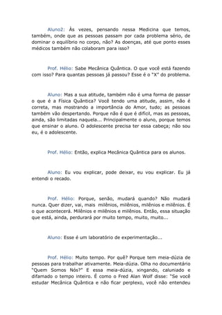 Aluno2: Às vezes, pensando nessa Medicina que temos,
também, onde que as pessoas passam por cada problema sério, de
dominar o equilíbrio no corpo, não? As doenças, até que ponto esses
médicos também não colaboram para isso?
Prof. Hélio: Sabe Mecânica Quântica. O que você está fazendo
com isso? Para quantas pessoas já passou? Esse é o “X” do problema.
Aluno: Mas a sua atitude, também não é uma forma de passar
o que é a Física Quântica? Você tendo uma atitude, assim, não é
correta, mas mostrando a importância do Amor, tudo; as pessoas
também vão despertando. Porque não é que é difícil, mas as pessoas,
ainda, são limitadas naquela... Principalmente o aluno, porque temos
que ensinar o aluno. O adolescente precisa ter essa cabeça; não sou
eu, é o adolescente.
Prof. Hélio: Então, explica Mecânica Quântica para os alunos.
Aluno: Eu vou explicar, pode deixar, eu vou explicar. Eu já
entendi o recado.
Prof. Hélio: Porque, senão, mudará quando? Não mudará
nunca. Quer dizer, vai, mais milênios, milênios, milênios e milênios. É
o que acontecerá. Milênios e milênios e milênios. Então, essa situação
que está, ainda, perdurará por muito tempo, muito, muito...
Aluno: Esse é um laboratório de experimentação...
Prof. Hélio: Muito tempo. Por quê? Porque tem meia-dúzia de
pessoas para trabalhar ativamente. Meia-dúzia. Olha no documentário
“Quem Somos Nós?” E essa meia-dúzia, xingando, caluniado e
difamado o tempo inteiro. É como o Fred Alan Wolf disse: “Se você
estudar Mecânica Quântica e não ficar perplexo, você não entendeu
 