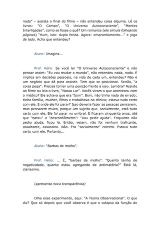 nada” – assista o final do filme – não entendeu coisa alguma. Lê os
livros: “O Campo”, “O Universo Autoconsciente”, “Mentes
Interligadas”, como se fosse o quê? Um romance (ele simula folheando
páginas) “Hum, isto: dupla fenda. Agora: emaranhamento...” e joga
de lado. Acha que entendeu?
Aluno: Imagina...
Prof. Hélio: Se você ler “O Universo Autoconsciente” e não
pensar assim: “Eu vou mudar o mundo”, não entendeu nada, nada. E
implica em decisões pessoais, na vida de cada um, entendeu? Não é
um negócio que dá para assistir. Tem que se posicionar. Senão, “a
coisa pega”. Precisa tomar uma posição frente a isso. Lembra? Assiste
ao filme ou leia o livro, “Nosso Lar”. Vocês viram o que aconteceu com
o médico? Ele achava que era “bom”. Bom, não tinha nada de errado;
tinha família, mulher, filhos e trabalhava na clínica; estava tudo certo
com ele. E onde ele foi parar? Isso deveria fazer as pessoas pensarem,
mas pensarem muito, porque um sujeito que, socialmente, está tudo
certo com ele. Ele foi parar no umbral. E ficaram cinquenta anos, até
que “bateu” o “desconfiômetro”: “Vou pedir ajuda”. Enquanto não
pediu ajuda, ficou lá. Então, vejam, não foi nenhum traficante,
assaltante, assassino. Não. Era “socialmente” correto. Estava tudo
certo com ele. Portanto...
Aluno: “Barbas de molho”.
Prof. Hélio: ... É, “barbas de molho”. “Quanto tenho de
negatividade, quanto estou agregando de antimatéria?” Está lá,
claríssimo.
(apresenta nova transparência)
Olha esse experimento, aqui. “A Teoria Observacional”. O que
diz? Que só depois que você observa é que o colapso da função de
 