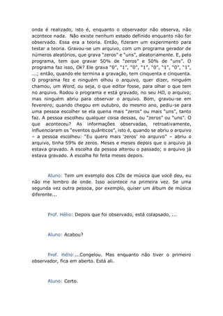 onda é realizado, isto é, enquanto o observador não observa, não
acontece nada. Não existe nenhum estado definido enquanto não for
observado. Essa era a teoria. Então, fizeram um experimento para
testar a teoria. Gravou-se um arquivo, com um programa gerador de
números aleatórios, que grava “zeros” e “uns”, aleatoriamente. E, pelo
programa, tem que gravar 50% de “zeros” e 50% de “uns”. O
programa faz isso, Ok? Ele grava “0”, “1”, “0”, “1”, “0”, “1”, “0”, “1”,
...; então, quando ele termina a gravação, tem cinquenta e cinquenta.
O programa fez e ninguém olhou o arquivo, quer dizer, ninguém
chamou, um Word, ou seja, o que editor fosse, para olhar o que tem
no arquivo. Rodou o programa e está gravado, no seu HD, o arquivo;
mas ninguém abriu para observar o arquivo. Bom, gravou-se em
fevereiro; quando chegou em outubro, do mesmo ano, pediu-se para
uma pessoa escolher se ela queria mais “zeros” ou mais “uns”, tanto
faz. A pessoa escolheu qualquer coisa dessas, ou “zeros” ou “uns”. O
que aconteceu? As informações observadas, retroativamente,
influenciaram os “eventos quânticos”, isto é, quando se abriu o arquivo
– a pessoa escolheu: “Eu quero mais ‘zeros’ no arquivo” – abriu o
arquivo, tinha 59% de zeros. Meses e meses depois que o arquivo já
estava gravado. A escolha da pessoa alterou o passado; o arquivo já
estava gravado. A escolha foi feita meses depois.
Aluno: Tem um exemplo dos CDs de música que você deu, eu
não me lembro de onde. Isso acontece na primeira vez. Se uma
segunda vez outra pessoa, por exemplo, quiser um álbum de música
diferente...
Prof. Hélio: Depois que foi observado, está colapsado, ...
Aluno: Acabou?
Prof. Hélio:...Congelou. Mas enquanto não tiver o primeiro
observador, fica em aberto. Está ali.
Aluno: Certo.
 