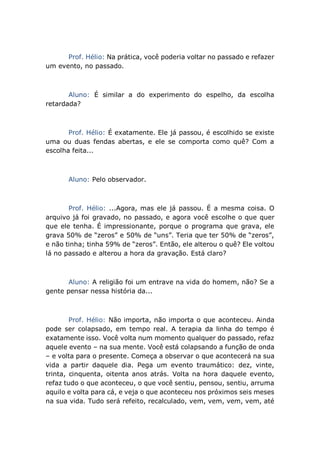 Prof. Hélio: Na prática, você poderia voltar no passado e refazer
um evento, no passado.
Aluno: É similar a do experimento do espelho, da escolha
retardada?
Prof. Hélio: É exatamente. Ele já passou, é escolhido se existe
uma ou duas fendas abertas, e ele se comporta como quê? Com a
escolha feita...
Aluno: Pelo observador.
Prof. Hélio: ...Agora, mas ele já passou. É a mesma coisa. O
arquivo já foi gravado, no passado, e agora você escolhe o que quer
que ele tenha. É impressionante, porque o programa que grava, ele
grava 50% de “zeros” e 50% de “uns”. Teria que ter 50% de “zeros”,
e não tinha; tinha 59% de “zeros”. Então, ele alterou o quê? Ele voltou
lá no passado e alterou a hora da gravação. Está claro?
Aluno: A religião foi um entrave na vida do homem, não? Se a
gente pensar nessa história da...
Prof. Hélio: Não importa, não importa o que aconteceu. Ainda
pode ser colapsado, em tempo real. A terapia da linha do tempo é
exatamente isso. Você volta num momento qualquer do passado, refaz
aquele evento – na sua mente. Você está colapsando a função de onda
– e volta para o presente. Começa a observar o que acontecerá na sua
vida a partir daquele dia. Pega um evento traumático: dez, vinte,
trinta, cinquenta, oitenta anos atrás. Volta na hora daquele evento,
refaz tudo o que aconteceu, o que você sentiu, pensou, sentiu, arruma
aquilo e volta para cá, e veja o que aconteceu nos próximos seis meses
na sua vida. Tudo será refeito, recalculado, vem, vem, vem, vem, até
 