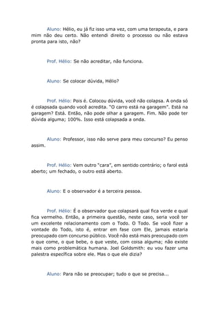 Aluno: Hélio, eu já fiz isso uma vez, com uma terapeuta, e para
mim não deu certo. Não entendi direito o processo ou não estava
pronta para isto, não?
Prof. Hélio: Se não acreditar, não funciona.
Aluno: Se colocar dúvida, Hélio?
Prof. Hélio: Pois é. Colocou dúvida, você não colapsa. A onda só
é colapsada quando você acredita. “O carro está na garagem”. Está na
garagem? Está. Então, não pode olhar a garagem. Fim. Não pode ter
dúvida alguma; 100%. Isso está colapsada a onda.
Aluno: Professor, isso não serve para meu concurso? Eu penso
assim.
Prof. Hélio: Vem outro “cara”, em sentido contrário; o farol está
aberto; um fechado, o outro está aberto.
Aluno: E o observador é a terceira pessoa.
Prof. Hélio: É o observador que colapsará qual fica verde e qual
fica vermelho. Então, a primeira questão, neste caso, seria você ter
um excelente relacionamento com o Todo. O Todo. Se você fizer a
vontade do Todo, isto é, entrar em fase com Ele, jamais estaria
preocupado com concurso público. Você não está mais preocupado com
o que come, o que bebe, o que veste, com coisa alguma; não existe
mais como problemática humana. Joel Goldsmith: eu vou fazer uma
palestra específica sobre ele. Mas o que ele dizia?
Aluno: Para não se preocupar; tudo o que se precisa...
 