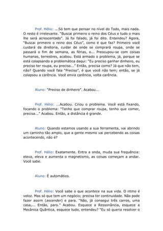 Prof. Hélio: ...Só tem que pensar no nível do Todo, mais nada.
O resto é irrelevante. “Buscai primeiro o reino dos Céus e tudo o mais
lhe será acrescentado”. Já foi falado, já foi dito. Entendeu? Agora,
“Buscai primeiro o reino dos Céus”, como é que faz? Primeiro você
cuidará da diretoria, cuidar de onde se comprará roupa, onde se
passará o fim de semana, as férias, o... Preocupou-se com coisas
humanas, terrestres, acabou. Está armado o problema, já, porque se
está colapsando a problemática daqui: “Eu preciso ganhar dinheiro, eu
preciso ter roupa, eu preciso...” Então, precisa como? Já que não tem,
não? Quando você fala “Preciso”, é que você não tem; então, se já
colapsou a carência. Você envia carência, volta carência.
Aluno: “Preciso de dinheiro”. Acabou...
Prof. Hélio: ...Acabou. Criou o problema. Você está fixando,
focando o problema: “Tenho que comprar roupa, tenho que comer,
precisa...” Acabou. Então, a distância é grande.
Aluno: Quando estamos usando a sua ferramenta, vai abrindo
um caminho tão amplo, que a gente mesmo vai percebendo as coisas
acontecendo, não é?
Prof. Hélio: Exatamente. Entra a onda, muda sua frequência:
eleva, eleva e aumenta o magnetismo, as coisas começam a andar.
Você sabe.
Aluno: É automático.
Prof. Hélio: Você sabe o que acontece na sua vida. O ritmo é
veloz. Mas só que tem um negócio; precisa ter continuidade. Não pode
fazer assim (ascender) e para. “Não, já consegui três carros, uma
casa,... Então, paro.” Acabou. Esquece a Ressonância, esquece a
Mecânica Quântica, esquece tudo, entendeu? “Eu só queria resolver o
 
