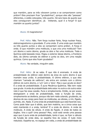 que mantém, para os três vibrarem juntos e se comportarem como
próton? Eles precisam ficar “grudadinhos”, porque eles são “pessoas”
diferentes, e estão colocados, três quarks. Há seis tipos de quarks que
eles conseguiram identificar, já. Voltando, qual é a força? O que
mantém os quarks juntos?
Aluno: O magnetismo?
Prof. Hélio: Não. Tem força nuclear forte, força nuclear fraca,
eletromagnetismo e gravidade. É uma onda. É uma onda que mantém
os três quarks juntos e eles se comportam como próton. A Força é
onda. O que mantém uma molécula, o que cria uma molécula? Tem
um átomo e outro átomo, gruda os dois e faz uma molécula. Toda a
Química está baseada nisso. Pegou o exterior desse átomo, a fronteira
dele, da última camada do elétron e junta os dois, em uma reação
química. Como que eles ficam grudados?
Aluno: Na verdade, ninguém sabe.
Prof. Hélio: Já se sabe. É que não é ensinado. A onda de
probabilidade do elétron está dentro da área do outro átomo é que
mantém essa união. A probabilidade. O último elétron, o que eles
chamam “camada de valência”, ele entra em contato com o último
elétron do outro átomo, o ‘um’ com o ‘dois’. Mas o que gruda os dois?
É a onda de probabilidade. É pura Mecânica Quântica. Não tem nada
que gruda. A onda de probabilidade dele estar no outro e do outro estar
nele é que faz essa coesão. Pura e simplesmente. Então, se por acaso
desligassem a onda de probabilidade, toda a função de onda,
simplesmente se desfaria, porque não tem nada colando, grudando, os
átomos do seu corpo para fazer as moléculas, as células, o rim, fígado,
pulmão, etc. Nada. É uma onda de probabilidade que está fazendo isso.
Como pode falar que é sólido, que tem matéria, se a única coisa que
está mantendo é a onda, lembra? É a onda do átomo. A onda da
molécula. A onda da célula. A onda do fígado. A onda de todos os
órgãos. Vira o quê? Uma pessoa? Mas, você está vendo uma pessoa
aqui que é pura onda de probabilidade, tanto é que, se fizer o cálculo
da função de onda dela, se espalha fora do corpo. É tudo meio
nebuloso. Espalha-se, no espaço em volta, a onda de probabilidade de
 