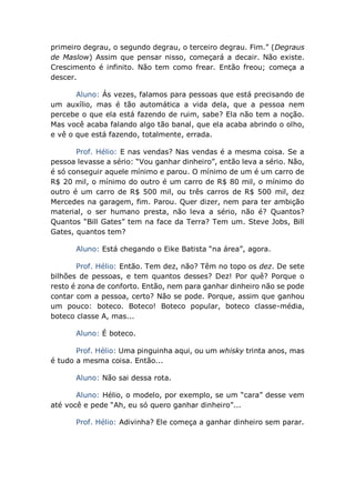 primeiro degrau, o segundo degrau, o terceiro degrau. Fim.” (Degraus
de Maslow) Assim que pensar nisso, começará a decair. Não existe.
Crescimento é infinito. Não tem como frear. Então freou; começa a
descer.
Aluno: Ás vezes, falamos para pessoas que está precisando de
um auxílio, mas é tão automática a vida dela, que a pessoa nem
percebe o que ela está fazendo de ruim, sabe? Ela não tem a noção.
Mas você acaba falando algo tão banal, que ela acaba abrindo o olho,
e vê o que está fazendo, totalmente, errada.
Prof. Hélio: E nas vendas? Nas vendas é a mesma coisa. Se a
pessoa levasse a sério: “Vou ganhar dinheiro”, então leva a sério. Não,
é só conseguir aquele mínimo e parou. O mínimo de um é um carro de
R$ 20 mil, o mínimo do outro é um carro de R$ 80 mil, o mínimo do
outro é um carro de R$ 500 mil, ou três carros de R$ 500 mil, dez
Mercedes na garagem, fim. Parou. Quer dizer, nem para ter ambição
material, o ser humano presta, não leva a sério, não é? Quantos?
Quantos “Bill Gates” tem na face da Terra? Tem um. Steve Jobs, Bill
Gates, quantos tem?
Aluno: Está chegando o Eike Batista “na área”, agora.
Prof. Hélio: Então. Tem dez, não? Têm no topo os dez. De sete
bilhões de pessoas, e tem quantos desses? Dez! Por quê? Porque o
resto é zona de conforto. Então, nem para ganhar dinheiro não se pode
contar com a pessoa, certo? Não se pode. Porque, assim que ganhou
um pouco: boteco. Boteco! Boteco popular, boteco classe-média,
boteco classe A, mas...
Aluno: É boteco.
Prof. Hélio: Uma pinguinha aqui, ou um whisky trinta anos, mas
é tudo a mesma coisa. Então...
Aluno: Não sai dessa rota.
Aluno: Hélio, o modelo, por exemplo, se um “cara” desse vem
até você e pede “Ah, eu só quero ganhar dinheiro”...
Prof. Hélio: Adivinha? Ele começa a ganhar dinheiro sem parar.
 