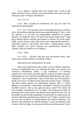 Aluno: Então, o padrão dele seria chegar até o nível do Bill
Gates, Donald Trump e chegar numa consciência maior para dar esse
salto para subir no Degrau de Maslow?
Prof. Hélio: É.
Aluno: Mas o padrão de rendimento tem que ser esse? Ou
depende de cada pessoa?
Prof. Hélio: Por que tem tanta canalização durante os últimos
anos: de espíritos mostrando como que se ganha dinheiro? Tem n. Vem
um espírito e só dá aula de prosperidade. Metafísica de ganhar
dinheiro. Já imaginou? Pois é. Por quê? Para tentar resolver isso. “Esse
povo precisa ganhar dinheiro para passar a pensar em outra coisa?
Então, vamos ensinar: olha, olha como é que vocês ganham dinheiro.”
Tudo bem, ganha, e nem assim, nem assim... Porque ganha e para.
Não? Comprou um carro, comprou um apartamento, pronto; já
encosta. Zona de conforto é um negócio...
Aluno: Triste.
Prof. Hélio: ...Terrível. Mas pior que não desiste disso, não?
Assim que encosta começa a somatizar. Então...
(apresenta nova transparência de aula).
Olha esse experimento aqui. Como é que os fótons reagiriam,
se eles se espalhassem por um recipiente de vidro, num vácuo, sem
nenhuma interferência. Então, o que aconteceu? “O primeiro
experimento não causou surpresa alguma, porque os fótons estavam
distribuídos de uma maneira completamente desordenada, por todo o
recipiente”, que é exatamente o que a Física dizia que iria acontecer.
Então, num vácuo, os fótons foram para tudo quanto é lado – entropia;
não tinha ordem alguma, de interferência alguma. Não é o Vácuo
Quântico. Só ausência... Está limpo o ambiente. “colocou-se amostras
de DNA humano”, isto é, uma gota de saliva, certo? “No interior do
tubo fechado, juntamente com os fótons. Na presença do DNA, as
partículas de luz assumiram uma atitude que ninguém previa, em vez
do padrão de distribuição espalhada. As partículas se organizaram de
maneira diferente na presença do material vivo.” Então, o material vivo
fez com que os fótons se comportassem de maneira diferente. “Ele
exercia uma influência na matéria quântica.” O que eles fizeram? Eles
tiraram o DNA do tubo. E como que os fótons se comportaram? Como
 