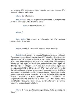 se, ainda, o DNA estivesse no tubo. Mas não tem mais nenhum DNA
no tubo, não tem mais nada.
Aluno: É a informação.
Prof. Hélio: Como que as partículas continuam se comportando
como se estivesse o DNA dentro do tubo?
Aluno: A informação está lá.
Aluno: É.
Prof. Hélio: Exatamente. A informação do DNA continua
presente dentro do tubo.
Aluno: A onda. É como onda de onde saiu a partícula.
Prof. Hélio: O que é a Homeopatia? Exatamente o que está aqui.
É exatamente isso. Depois da vigésima, 2310
diluição, não existe mais
átomo algum da substância original – 2310
– não tem átomo algum
mais. Você pega uma gota, põe num litro e chacoalha; tira uma gota,
põe noutro litro, agita; tira outra gota, põe num outro litro e agita; vai
diluindo. Quando chegar a 2310
, não tem mais átomo algum que
começou essa história. Só tem o quê? O “princípio vital”, a informação
da substância que originou o processo. É um experimento de Física,
mostrando, na realidade genética, o que acontece. “Esse fenômeno foi
denominado Efeito DNA Fantasma”. A nova estrutura de campo de
Vladimir Poponin – o russo que fez isso – “aparentava ser
surpreendentemente semelhante à matriz que Max Planck havia
identificado. Cinquenta anos antes, juntamente com os efeitos
sugeridos pelas antigas tradições”.
Aluno: O russo que fez essa experiência, ele foi execrado, na
época?
 