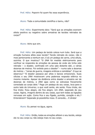 Prof. Hélio: Poponin foi quem fez essa experiência.
Aluno: Toda a comunidade científica o baniu, não?
Prof. Hélio: Experimento dois: “Será que as emoções exercem
efeito positivo ou negativo sobre amostras de tecidos retirados do
corpo?”
Aluno: Acho que sim.
Prof. Hélio: Um pedaço de tecido coloca num tubo. Será que a
emoção humana afeta esse tecido? Tecido retirado do corpo; não é
mais pertencente a nenhum ser; é só um pedaço de carne, uma célula,
sozinha. O que mostrou? “O DNA foi medido eletricamente para
verificar se respondia às emoções da pessoa de onde ele tinha sido
retirado – o doador, confinado em uma sala distante dali, a várias
dezenas de metros. Foi exibido para o doador” – numa sala a dezenas
de metros – “cenas de guerra, imagens eróticas e comédias”. O que se
observou? “O doador passava por altos e baixos emocionais. Suas
células e seu DNA mostravam uma poderosa resposta elétrica no
mesmo instante. Apesar da distância entre doador e amostra ser de
dezenas de metros, o DNA agia como se estivesse fisicamente
conectado ao corpo dele.” Pega um pedaço do seu corpo, leva para o
outro lado do Universo; o que você sente, ele sente. Ficou triste, ele
fica triste; ficou alegre, ele fica alegre. Um DNA, separado do seu
corpo. Agora, imagine dentro do seu corpo, que tem todas as ligações
nervosas em ação. Como fica o seu fígado, pulmão, coração e etc.?
Entenderam? Separado já possibilita nisso. É conexão... E direta!
Aluno: Eu pensei na água, agora.
Prof. Hélio: Então, todas as emoções afetam o seu tecido, esteja
ele no seu corpo ou não esteja mais no seu corpo.
 