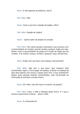 Aluno: E não depende da distância, não é?
Prof. Hélio: Não.
Aluno: Como é que fica a doação de órgãos, Hélio?
Prof. Hélio: Doação de órgãos?
Aluno: - Queria saber da doação do coração.
Prof. Hélio: Tem vários estudos mostrando o que acontece com
a personalidade do receptor quando recebeu qualquer órgão que seja.
Mudou muito a personalidade da pessoa em função do órgão que ela
recebeu. E se receber sangue, também. Qualquer coisa, literalmente.
Aluno: Então, tem que fazer uma limpeza, teoricamente?
Prof. Hélio: Não tem o que fazer. Que limpeza? Está
emaranhado. Agora, é só se pegar um pedaço, arrancar um pedaço da
pele dela (aponta uma aluna) e passar para mim. O que acontecerá?
Bastou duas pessoas estarem emaranhadas, essa transmissão de
informação já acontece o tempo inteiro.
Aluno: Oh, Hélio. Isso daí mexe no imprint, da pessoa?
Prof. Hélio: Claro, o DNA é alterado dessa forma. É o que o
terceiro experimento mostrou – altera o DNA.
Aluno: E a Ressonância?
 