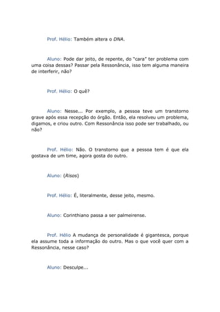 Prof. Hélio: Também altera o DNA.
Aluno: Pode dar jeito, de repente, do “cara” ter problema com
uma coisa dessas? Passar pela Ressonância, isso tem alguma maneira
de interferir, não?
Prof. Hélio: O quê?
Aluno: Nesse... Por exemplo, a pessoa teve um transtorno
grave após essa recepção do órgão. Então, ela resolveu um problema,
digamos, e criou outro. Com Ressonância isso pode ser trabalhado, ou
não?
Prof. Hélio: Não. O transtorno que a pessoa tem é que ela
gostava de um time, agora gosta do outro.
Aluno: (Risos)
Prof. Hélio: É, literalmente, desse jeito, mesmo.
Aluno: Corinthiano passa a ser palmeirense.
Prof. Hélio A mudança de personalidade é gigantesca, porque
ela assume toda a informação do outro. Mas o que você quer com a
Ressonância, nesse caso?
Aluno: Desculpe...
 
