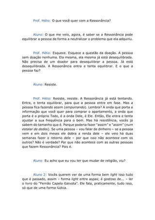 Prof. Hélio: O que você quer com a Ressonância?
Aluno: O que me veio, agora, é saber se a Ressonância pode
equilibrar a pessoa de forma a neutralizar o problema que ela adquiriu.
Prof. Hélio: Esquece. Esquece a questão da doação. A pessoa
sem doação nenhuma. Ela mesma, ela mesma já está desequilibrada.
Não precisa de um doador para desequilibrar a pessoa. Já está
desequilibrada. A Ressonância entra e tenta equilibrar. E o que a
pessoa faz?
Aluno: Resiste.
Prof. Hélio: Resiste, resiste. A Ressonância já está tentando.
Entra, e tenta equilibrar, para que a pessoa entre em fase. Mas a
pessoa fica fazendo assim (empurrando). Lembra? A onda que porta a
informação que você quer para comprar o apartamento, a onda que
porta é o próprio Todo, é a onda Dele, é Ele. Então, Ele entra e tenta
ajustar a sua frequência para o bem. Mas há resistência, vocês já
sabem do tamanho que é. Porque poderia fazer “assim” e “assim” (num
estalar de dedos). Se uma pessoa – vou falar de dinheiro – se a pessoa
vem e em dois meses ele dobra a renda dele – ele veio há duas
semanas fazer o retorno dele – por que isso não acontece com os
outros? Não é verdade? Por que não acontece com as outras pessoas
que fazem Ressonância? Pois é.
Aluno: Eu acho que eu vou ter que mudar de religião, viu?
Aluno 2: Vocês querem ver de uma forma bem light isso tudo
que é passado, assim – forma light entre aspas; é gostoso de... – ler
o livro do “Fernão Capelo Gaivota”. Ele fala, praticamente, tudo isso,
só que de uma forma lúdica.
 