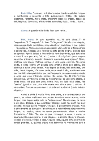 Prof. Hélio: “Uma vez, a distância entre doador e células chegou
a quinhentos e sessenta e três quilômetros”. Então, não existe
distância. Portanto, ficou triste, afetaram todos os órgãos, todas as
células; ficou com raiva, afetou todas as células; ficou... Tudo... Tudo...
Aluno: A questão não é não ficar com raiva...
Prof. Hélio: O que acontece no...”O que disse...?” O
“segredinho”? “O segredo” do livro “O Segredo”? Se não tiver alegria,
não colapsa. Pode mentalizar, pode visualizar, pode fazer o que quiser
– não colapsa. Motivo que algumas pessoas vêm, põe-se a Ressonância
e aquilo voa. A pessoa voa. Porque ela está pondo alegria, ela não está
se opondo. Agora, coloca a Ressonância num deprimido, que acha que
a vida é uma porcaria, “ai, ai...”, sabe o ScoobyDoo? (personagem
desenho animado). Assistir desenhos animados engraçados? Claro,
melhora um pouco. Melhora porque é uma coisa externa. Pôs uma
onda, a onda cobriu um pouco; esta própria onda que cobriu, ela
começa a atrair umas coisas. Mas depois de duas, três semanas, um
mês, decai. Depois, põe outra onda, entendeu? Então, aquilo tem que
ser mantido o tempo inteiro, por quê? A própria pessoa está destruindo
a onda que está entrando, porque não soma, não dá interferência
construtiva, Ok? Entrou a onda da Ressonância; se você está alegre, a
onda entra, dá pico com pico, soma. Mas, se você está triste, faz
“assim” (gráfico: um pico não nivela em altura com o outro), é
destrutivo. É o vale de uma com o pico da outra; destrói (parte inferior
do pico).
Como a onda é muito forte, que entra, ela contrabalança um
pouco, as coisas melhoram um pouco. Acontece uma catarse, tenta
limpar, mas depois volta tudo na “estaca zero”. Põe de novo, de novo
e de novo. Depois, o que acontece? Desiste, não? Por quê? Por que
desiste? Porque queria “magia”, “magia”. É pensamento mágico. Não
é pensamento de evolução: “Eu vou fazer a Ressonância porque eu vou
limpar, eu evoluo, elevo os meus pensamentos, elevo a minha
frequência...” Não. “Eu vou lá para conseguir a casa, o carro, o
apartamento, o precatório, o juiz liberar..., o gerente liberar o cheque,
vender o terreno, vender a casa.” Aquela lista, aquela pilha enorme de
coisas pedidas. E, quando aquilo não acontece na velocidade que a
 