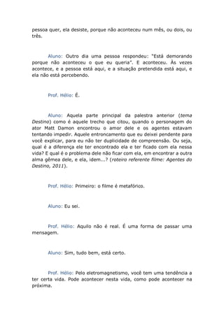 pessoa quer, ela desiste, porque não aconteceu num mês, ou dois, ou
três.
Aluno: Outro dia uma pessoa respondeu: “Está demorando
porque não aconteceu o que eu queria”. E aconteceu. Às vezes
acontece, e a pessoa está aqui, e a situação pretendida está aqui, e
ela não está percebendo.
Prof. Hélio: É.
Aluno: Aquela parte principal da palestra anterior (tema
Destino) como é aquele trecho que citou, quando o personagem do
ator Matt Damon encontrou o amor dele e os agentes estavam
tentando impedir. Aquele entroncamento que eu deixei pendente para
você explicar, para eu não ter duplicidade de compreensão. Ou seja,
qual é a diferença ele ter encontrado ela e ter ficado com ela nessa
vida? E qual é o problema dele não ficar com ela, em encontrar a outra
alma gêmea dele, e ela, idem...? (roteiro referente filme: Agentes do
Destino, 2011).
Prof. Hélio: Primeiro: o filme é metafórico.
Aluno: Eu sei.
Prof. Hélio: Aquilo não é real. É uma forma de passar uma
mensagem.
Aluno: Sim, tudo bem, está certo.
Prof. Hélio: Pelo eletromagnetismo, você tem uma tendência a
ter certa vida. Pode acontecer nesta vida, como pode acontecer na
próxima.
 