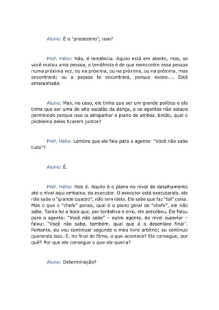 Aluno: É o “predestino”, isso?
Prof. Hélio: Não, é tendência. Aquilo está em aberto, mas, se
você matou uma pessoa, a tendência é de que reencontre essa pessoa
numa próxima vez, ou na próxima, ou na próxima, ou na próxima, mas
encontrará; ou a pessoa te encontrará, porque existe.... Está
emaranhado.
Aluno: Mas, no caso, ele tinha que ser um grande político e ela
tinha que ser uma de alto escalão da dança, e os agentes não estava
permitindo porque isso ia atrapalhar o plano de ambos. Então, qual o
problema deles ficarem juntos?
Prof. Hélio: Lembra que ele fala para o agente: “Você não sabe
tudo”?
Aluno: É.
Prof. Hélio: Pois é. Aquilo é o plano no nível de detalhamento
até o nível aqui embaixo, do executor. O executor está executando, ele
não sabe o “grande quadro”, não tem ideia. Ele sabe que faz “tal” coisa.
Mas o que o “chefe” pensa, qual é o plano geral do “chefe”, ele não
sabe. Tanto foi a hora que, por tentativa e erro, ele percebeu. Ele falou
para o agente: “Você não sabe” – outro agente, de nível superior –
falou: “Você não sabe, também, qual que é o desenlace final”.
Portanto, eu vou continuar segundo o meu livre arbítrio; eu continuo
querendo isso. E, no final do filme, o que acontece? Ele consegue, por
quê? Por que ele consegue o que ele queria?
Aluno: Determinação?
 