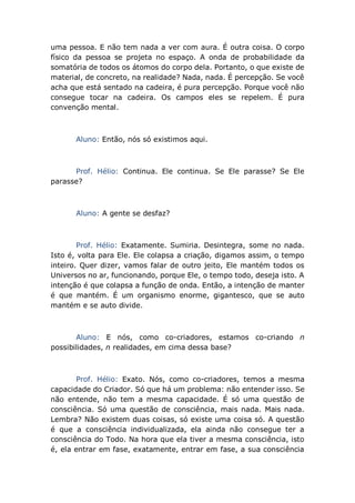 uma pessoa. E não tem nada a ver com aura. É outra coisa. O corpo
físico da pessoa se projeta no espaço. A onda de probabilidade da
somatória de todos os átomos do corpo dela. Portanto, o que existe de
material, de concreto, na realidade? Nada, nada. É percepção. Se você
acha que está sentado na cadeira, é pura percepção. Porque você não
consegue tocar na cadeira. Os campos eles se repelem. É pura
convenção mental.
Aluno: Então, nós só existimos aqui.
Prof. Hélio: Continua. Ele continua. Se Ele parasse? Se Ele
parasse?
Aluno: A gente se desfaz?
Prof. Hélio: Exatamente. Sumiria. Desintegra, some no nada.
Isto é, volta para Ele. Ele colapsa a criação, digamos assim, o tempo
inteiro. Quer dizer, vamos falar de outro jeito, Ele mantém todos os
Universos no ar, funcionando, porque Ele, o tempo todo, deseja isto. A
intenção é que colapsa a função de onda. Então, a intenção de manter
é que mantém. É um organismo enorme, gigantesco, que se auto
mantém e se auto divide.
Aluno: E nós, como co-criadores, estamos co-criando n
possibilidades, n realidades, em cima dessa base?
Prof. Hélio: Exato. Nós, como co-criadores, temos a mesma
capacidade do Criador. Só que há um problema: não entender isso. Se
não entende, não tem a mesma capacidade. É só uma questão de
consciência. Só uma questão de consciência, mais nada. Mais nada.
Lembra? Não existem duas coisas, só existe uma coisa só. A questão
é que a consciência individualizada, ela ainda não consegue ter a
consciência do Todo. Na hora que ela tiver a mesma consciência, isto
é, ela entrar em fase, exatamente, entrar em fase, a sua consciência
 