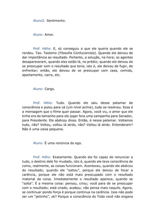 Aluno2: Sentimento.
Aluno: Amor.
Prof. Hélio: E, só conseguiu o que ele queria quando ele se
rendeu. Tao. Taoísmo (Filosofia Confucionista). Quando ele deixou de
dar importância ao resultado. Portanto, a solução, na hora; os agentes
desapareceram, quando eles estão lá, no prédio; quando ele deixou de
se preocupar com o resultado que teria, isto é, ele deixou de fugir, de
enfrentar; então, ele deixou de se preocupar com casa, comida,
apartamento, carro, etc.
Aluno: Cargo.
Prof. Hélio: Tudo. Quando ele saiu desse patamar de
consciência e pulou para cá (um nível acima), tudo se resolveu. Essa é
a mensagem que o filme quer passar. Agora, você viu, o amor que ele
tinha era do tamanho para ele jogar fora uma campanha para Senador,
para Presidente. Ele abdicou disso. Então, é nesse patamar. Voltamos
tudo, não? Voltou, voltou lá atrás, não? Voltou lá atrás. Entenderam?
Não é uma coisa pequena.
Aluno: É uma renúncia do ego.
Prof. Hélio: Exatamente. Quando ele foi capaz de renunciar a
tudo, o destino dele foi mudado, isto é, quando ele teve consciência de
como, realmente, as coisas funcionam. Aconteceu, quando ele abdicou
do resultado; quando ele “soltou”, porque ele deixou de focar a
carência, porque ele não está mais preocupado com o resultado
material da coisa. Imediatamente o resultado aparece, quando se
“solta”. É a mesma coisa: pensou, criou; você para de se preocupar
com o resultado; está criado, acabou; não pensa mais naquilo. Agora,
se continuar pondo força é porque continua na carência. Isso não pode
ser um “jeitinho”, ok? Porque a consciência do Todo você não engana
 