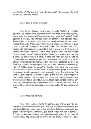 com “jeitinho”. “Eu vou fingir que não ligo mais”, não funciona. Ou você
mudou ou você não mudou.
Aluno: Essa é uma sabotagem.
Prof. Hélio: Porque, assim que a onda “bate”, a verdade
aparece. Na Ressonância acontece assim. Um mês, dois, três, quatro,
cinco, seis; e a pessoa vai “empurrando com a barriga”, certo? E não
aparece a catarse, não aparece a zona de conforto, não aparece nada.
Passam dez, onze, doze, treze, quatorze, dezoito meses, vinte e quatro
meses, três anos, três anos e meio, quatro anos, então “bateu”; quer
dizer, a pessoa conseguiu “empurrar”. Dar um “jeitinho” na onda,
porque ele está fazendo; enquanto o outro sabota em três meses, a
pessoa consegue “empurrar” dois, três, quatro anos, até que chega
uma hora que “pega”, entendeu? Que é quando a pessoa tem que dar
o salto. Ela tinha que dar o salto, é claro, ela tinha que dar o salto no
primeiro dia que a onda entrou. Mas, quando se tem muito recurso, se
consegue “empurrar” bastante, certo? “Empurra” bastante, porque, se
você tem dinheiro para comprar carro, é um brinquedinho interessante,
não é? Então, você “empurra” a decisão final para mais, depois;
brincará com o carro. Depois cansa daquele carro, pega outro carro;
brinca com aquele, pega o terceiro, o quarto carro. Troca de casa. Faz
uma viagem, depois faz outra viagem, outra viagem, outra viagem e
mais outra viagem. Compra mais uns cento e cinquenta sapatos, uns
trezentos vestidos, e vai indo, vai, vai. Quer dizer, coloca concreto em
cima, e a onda entrando, e o concreto sendo colocado em cima. Mas a
onda está lá, comendo concreto, e você concreta. Só que chega uma
hora...
Aluno: Que não dá mais.
Prof. Hélio: ...Que é tanta frequência que entrou que não dá.
Portanto, não tem mais carro que satisfaça. Não tem mais comida que
satisfaça. Não tem mais viagem que satisfaça. Não tem mais nada que
possa fazer que possa “enrolar”, que possa “empurrar com a barriga”.
A “hora da verdade” chega, mais cedo ou mais tarde. E, no caso da
Ressonância, nos casos que eu tenho, quatro anos, “encostou”. Pode.
 