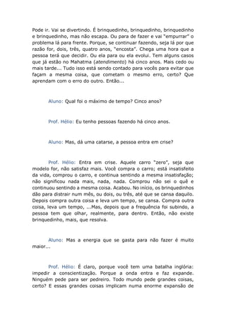 Pode ir. Vai se divertindo. É brinquedinho, brinquedinho, brinquedinho
e brinquedinho, mas não escapa. Ou para de fazer e vai “empurrar” o
problema lá para frente. Porque, se continuar fazendo, seja lá por que
razão for, dois, três, quatro anos, “encosta”. Chega uma hora que a
pessoa terá que decidir. Ou ela para ou ela evolui. Tem alguns casos
que já estão no Mahatma (atendimento) há cinco anos. Mais cedo ou
mais tarde... Tudo isso está sendo contado para vocês para evitar que
façam a mesma coisa, que cometam o mesmo erro, certo? Que
aprendam com o erro do outro. Então...
Aluno: Qual foi o máximo de tempo? Cinco anos?
Prof. Hélio: Eu tenho pessoas fazendo há cinco anos.
Aluno: Mas, dá uma catarse, a pessoa entra em crise?
Prof. Hélio: Entra em crise. Aquele carro “zero”, seja que
modelo for, não satisfaz mais. Você compra o carro; está insatisfeito
da vida, comprou o carro, e continua sentindo a mesma insatisfação;
não significou nada mais, nada, nada. Comprou não sei o quê e
continuou sentindo a mesma coisa. Acabou. No início, os brinquedinhos
dão para distrair num mês, ou dois, ou três, até que se cansa daquilo.
Depois compra outra coisa e leva um tempo, se cansa. Compra outra
coisa, leva um tempo, ...Mas, depois que a frequência foi subindo, a
pessoa tem que olhar, realmente, para dentro. Então, não existe
brinquedinho, mais, que resolva.
Aluno: Mas a energia que se gasta para não fazer é muito
maior...
Prof. Hélio: É claro, porque você tem uma batalha inglória:
impedir a conscientização. Porque a onda entra e faz expande.
Ninguém pede para ser pedreiro. Todo mundo pede grandes coisas,
certo? E essas grandes coisas implicam numa enorme expansão de
 