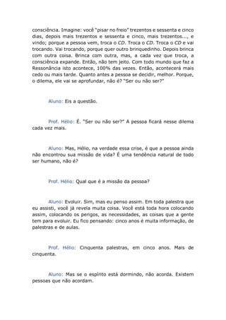 consciência. Imagine: você “pisar no freio” trezentos e sessenta e cinco
dias, depois mais trezentos e sessenta e cinco, mais trezentos..., e
vindo; porque a pessoa vem, troca o CD. Troca o CD. Troca o CD e vai
trocando. Vai trocando, porque quer outro brinquedinho. Depois brinca
com outra coisa. Brinca com outra, mas, a cada vez que troca, a
consciência expande. Então, não tem jeito. Com todo mundo que faz a
Ressonância isto acontece, 100% das vezes. Então, acontecerá mais
cedo ou mais tarde. Quanto antes a pessoa se decidir, melhor. Porque,
o dilema, ele vai se aprofundar, não é? “Ser ou não ser?”
Aluno: Eis a questão.
Prof. Hélio: É. “Ser ou não ser?” A pessoa ficará nesse dilema
cada vez mais.
Aluno: Mas, Hélio, na verdade essa crise, é que a pessoa ainda
não encontrou sua missão de vida? É uma tendência natural de todo
ser humano, não é?
Prof. Hélio: Qual que é a missão da pessoa?
Aluno: Evoluir. Sim, mas eu penso assim. Em toda palestra que
eu assisti, você já revela muita coisa. Você está toda hora colocando
assim, colocando os perigos, as necessidades, as coisas que a gente
tem para evoluir. Eu fico pensando: cinco anos é muita informação, de
palestras e de aulas.
Prof. Hélio: Cinquenta palestras, em cinco anos. Mais de
cinquenta.
Aluno: Mas se o espírito está dormindo, não acorda. Existem
pessoas que não acordam.
 