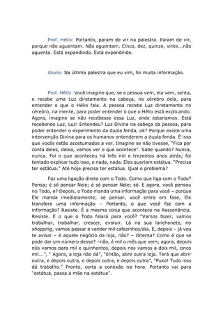 Prof. Hélio: Portanto, param de vir na palestra. Param de vir,
porque não aguentam. Não aguentam. Cinco, dez, quinze, vinte...não
aguenta. Está expandindo. Está expandindo.
Aluno: Na última palestra que eu vim, foi muita informação.
Prof. Hélio: Você imagine que, se a pessoa vem, ela vem, senta,
e recebe uma Luz diretamente na cabeça, no cérebro dela, para
entender o que o Hélio fala. A pessoa recebe Luz diretamente no
cérebro, na mente, para poder entender o que o Hélio está explicando.
Agora, imagine se não recebesse essa Luz, onde estaríamos. Está
recebendo Luz, Luz! Entendeu? Luz Divina na cabeça da pessoa, para
poder entender o experimento da dupla fenda, ok? Porque existe uma
intervenção Divina para os humanos entenderem a dupla fenda. É isso
que vocês estão acostumados a ver. Imagine se não tivesse, “Fica por
conta deles, deixa, vamos ver o que acontece”. Sabe quando? Nunca,
nunca. Foi o que aconteceu há três mil e trezentos anos atrás; foi
tentado explicar tudo isso, e nada, nada. Eles queriam estátua. “Precisa
ter estátua.” Até hoje precisa ter estátua. Qual o problema?
Faz uma ligação direta com o Todo. Como que liga com o Todo?
Pensa; é só pensar Nele; é só pensar Nele; só. E agora, você pensou
no Todo, e? Depois, o Todo manda uma informação para você – porque
Ele manda imediatamente; se pensar, você entra em fase, Ele
transfere uma informação – Portanto, o que você faz com a
informação? Resiste. É a mesma coisa que acontece na Ressonância.
Resiste. E o que o Todo falará para você? “Vamos fazer, vamos
trabalhar, trabalhar, crescer, evoluir. Lá na sua lanchonete, no
shopping, vamos passar a vender mil cafezinhos/dia. E, depois – já vou
te avisar – é aquele negócio da loja, não? – Oitenta? Como é que se
pode dar um número desse? –não, é mil o mês que vem; agora, depois
nós vamos para mil e quinhentos, depois nós vamos a dois mil, cinco
mil...”, “ Agora, a loja não dá”, “Então, abre outra loja. Terá que abrir
outra, e depois outra, e depois outra, e depois outra”, “Puxa! Tudo isso
dá trabalho.” Pronto, corta a conexão na hora. Portanto vai para
“estátua, passa a mão na estátua”.
 