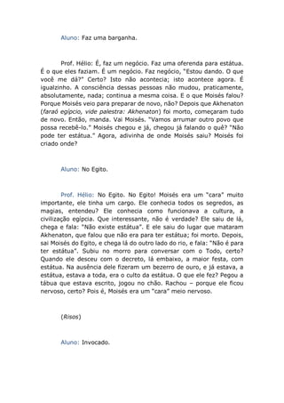 Aluno: Faz uma barganha.
Prof. Hélio: É, faz um negócio. Faz uma oferenda para estátua.
É o que eles faziam. É um negócio. Faz negócio, “Estou dando. O que
você me dá?” Certo? Isto não acontecia; isto acontece agora. É
igualzinho. A consciência dessas pessoas não mudou, praticamente,
absolutamente, nada; continua a mesma coisa. E o que Moisés falou?
Porque Moisés veio para preparar de novo, não? Depois que Akhenaton
(faraó egípcio, vide palestra: Akhenaton) foi morto, começaram tudo
de novo. Então, manda. Vai Moisés. “Vamos arrumar outro povo que
possa recebê-lo.” Moisés chegou e já, chegou já falando o quê? “Não
pode ter estátua.” Agora, adivinha de onde Moisés saiu? Moisés foi
criado onde?
Aluno: No Egito.
Prof. Hélio: No Egito. No Egito! Moisés era um “cara” muito
importante, ele tinha um cargo. Ele conhecia todos os segredos, as
magias, entendeu? Ele conhecia como funcionava a cultura, a
civilização egípcia. Que interessante, não é verdade? Ele saiu de lá,
chega e fala: “Não existe estátua”. E ele saiu do lugar que mataram
Akhenaton, que falou que não era para ter estátua; foi morto. Depois,
sai Moisés do Egito, e chega lá do outro lado do rio, e fala: “Não é para
ter estátua”. Subiu no morro para conversar com o Todo, certo?
Quando ele desceu com o decreto, lá embaixo, a maior festa, com
estátua. Na ausência dele fizeram um bezerro de ouro, e já estava, a
estátua, estava a toda, era o culto da estátua. O que ele fez? Pegou a
tábua que estava escrito, jogou no chão. Rachou – porque ele ficou
nervoso, certo? Pois é, Moisés era um “cara” meio nervoso.
(Risos)
Aluno: Invocado.
 