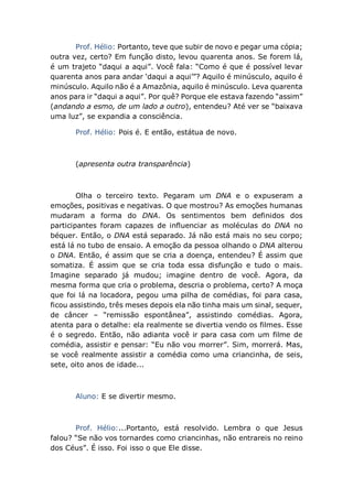 Prof. Hélio: Portanto, teve que subir de novo e pegar uma cópia;
outra vez, certo? Em função disto, levou quarenta anos. Se forem lá,
é um trajeto “daqui a aqui”. Você fala: “Como é que é possível levar
quarenta anos para andar ‘daqui a aqui’”? Aquilo é minúsculo, aquilo é
minúsculo. Aquilo não é a Amazônia, aquilo é minúsculo. Leva quarenta
anos para ir “daqui a aqui”. Por quê? Porque ele estava fazendo “assim”
(andando a esmo, de um lado a outro), entendeu? Até ver se “baixava
uma luz”, se expandia a consciência.
Prof. Hélio: Pois é. E então, estátua de novo.
(apresenta outra transparência)
Olha o terceiro texto. Pegaram um DNA e o expuseram a
emoções, positivas e negativas. O que mostrou? As emoções humanas
mudaram a forma do DNA. Os sentimentos bem definidos dos
participantes foram capazes de influenciar as moléculas do DNA no
béquer. Então, o DNA está separado. Já não está mais no seu corpo;
está lá no tubo de ensaio. A emoção da pessoa olhando o DNA alterou
o DNA. Então, é assim que se cria a doença, entendeu? É assim que
somatiza. É assim que se cria toda essa disfunção e tudo o mais.
Imagine separado já mudou; imagine dentro de você. Agora, da
mesma forma que cria o problema, descria o problema, certo? A moça
que foi lá na locadora, pegou uma pilha de comédias, foi para casa,
ficou assistindo, três meses depois ela não tinha mais um sinal, sequer,
de câncer – “remissão espontânea”, assistindo comédias. Agora,
atenta para o detalhe: ela realmente se divertia vendo os filmes. Esse
é o segredo. Então, não adianta você ir para casa com um filme de
comédia, assistir e pensar: “Eu não vou morrer”. Sim, morrerá. Mas,
se você realmente assistir a comédia como uma criancinha, de seis,
sete, oito anos de idade...
Aluno: E se divertir mesmo.
Prof. Hélio:...Portanto, está resolvido. Lembra o que Jesus
falou? “Se não vos tornardes como criancinhas, não entrareis no reino
dos Céus”. É isso. Foi isso o que Ele disse.
 