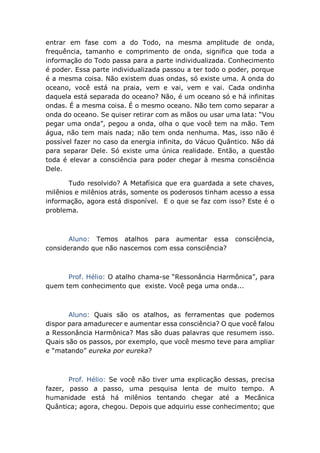 entrar em fase com a do Todo, na mesma amplitude de onda,
frequência, tamanho e comprimento de onda, significa que toda a
informação do Todo passa para a parte individualizada. Conhecimento
é poder. Essa parte individualizada passou a ter todo o poder, porque
é a mesma coisa. Não existem duas ondas, só existe uma. A onda do
oceano, você está na praia, vem e vai, vem e vai. Cada ondinha
daquela está separada do oceano? Não, é um oceano só e há infinitas
ondas. É a mesma coisa. É o mesmo oceano. Não tem como separar a
onda do oceano. Se quiser retirar com as mãos ou usar uma lata: “Vou
pegar uma onda”, pegou a onda, olha o que você tem na mão. Tem
água, não tem mais nada; não tem onda nenhuma. Mas, isso não é
possível fazer no caso da energia infinita, do Vácuo Quântico. Não dá
para separar Dele. Só existe uma única realidade. Então, a questão
toda é elevar a consciência para poder chegar à mesma consciência
Dele.
Tudo resolvido? A Metafísica que era guardada a sete chaves,
milênios e milênios atrás, somente os poderosos tinham acesso a essa
informação, agora está disponível. E o que se faz com isso? Este é o
problema.
Aluno: Temos atalhos para aumentar essa consciência,
considerando que não nascemos com essa consciência?
Prof. Hélio: O atalho chama-se “Ressonância Harmônica”, para
quem tem conhecimento que existe. Você pega uma onda...
Aluno: Quais são os atalhos, as ferramentas que podemos
dispor para amadurecer e aumentar essa consciência? O que você falou
a Ressonância Harmônica? Mas são duas palavras que resumem isso.
Quais são os passos, por exemplo, que você mesmo teve para ampliar
e “matando” eureka por eureka?
Prof. Hélio: Se você não tiver uma explicação dessas, precisa
fazer, passo a passo, uma pesquisa lenta de muito tempo. A
humanidade está há milênios tentando chegar até a Mecânica
Quântica; agora, chegou. Depois que adquiriu esse conhecimento; que
 