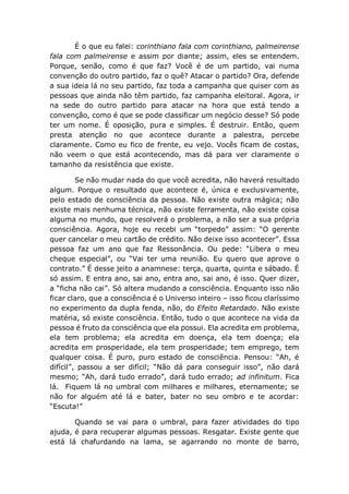 É o que eu falei: corinthiano fala com corinthiano, palmeirense
fala com palmeirense e assim por diante; assim, eles se entendem.
Porque, senão, como é que faz? Você é de um partido, vai numa
convenção do outro partido, faz o quê? Atacar o partido? Ora, defende
a sua ideia lá no seu partido, faz toda a campanha que quiser com as
pessoas que ainda não têm partido, faz campanha eleitoral. Agora, ir
na sede do outro partido para atacar na hora que está tendo a
convenção, como é que se pode classificar um negócio desse? Só pode
ter um nome. É oposição, pura e simples. É destruir. Então, quem
presta atenção no que acontece durante a palestra, percebe
claramente. Como eu fico de frente, eu vejo. Vocês ficam de costas,
não veem o que está acontecendo, mas dá para ver claramente o
tamanho da resistência que existe.
Se não mudar nada do que você acredita, não haverá resultado
algum. Porque o resultado que acontece é, única e exclusivamente,
pelo estado de consciência da pessoa. Não existe outra mágica; não
existe mais nenhuma técnica, não existe ferramenta, não existe coisa
alguma no mundo, que resolverá o problema, a não ser a sua própria
consciência. Agora, hoje eu recebi um “torpedo” assim: “O gerente
quer cancelar o meu cartão de crédito. Não deixe isso acontecer”. Essa
pessoa faz um ano que faz Ressonância. Ou pede: “Libera o meu
cheque especial”, ou “Vai ter uma reunião. Eu quero que aprove o
contrato.” É desse jeito a anamnese: terça, quarta, quinta e sábado. É
só assim. E entra ano, sai ano, entra ano, sai ano, é isso. Quer dizer,
a “ficha não cai”. Só altera mudando a consciência. Enquanto isso não
ficar claro, que a consciência é o Universo inteiro – isso ficou claríssimo
no experimento da dupla fenda, não, do Efeito Retardado. Não existe
matéria, só existe consciência. Então, tudo o que acontece na vida da
pessoa é fruto da consciência que ela possui. Ela acredita em problema,
ela tem problema; ela acredita em doença, ela tem doença; ela
acredita em prosperidade, ela tem prosperidade; tem emprego, tem
qualquer coisa. É puro, puro estado de consciência. Pensou: “Ah, é
difícil”, passou a ser difícil; “Não dá para conseguir isso”, não dará
mesmo; “Ah, dará tudo errado”, dará tudo errado; ad infinitum. Fica
lá. Fiquem lá no umbral com milhares e milhares, eternamente; se
não for alguém até lá e bater, bater no seu ombro e te acordar:
“Escuta!”
Quando se vai para o umbral, para fazer atividades do tipo
ajuda, é para recuperar algumas pessoas. Resgatar. Existe gente que
está lá chafurdando na lama, se agarrando no monte de barro,
 