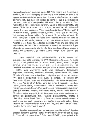 pensando que é um monte de ouro, Ok? Toda pessoa que é apegada a
dinheiro, cai nessa situação; ela acha que é um monte de ouro e se
agarra na terra, na lama, do umbral. Portanto, alguém que vai lá pela
primeira vez, que não tem noção de como é que é a consciência
humana, mas tem compaixão, dá uma olhada naquilo e fala:
“Coitadinho, vou ajudar esse sujeito”. Quem é mais experiente, fala
assim: “Não perca tempo, porque dará na mesma. Não adiantará
nada”. E o outro responde: “Não, mas deixa tentar...” “Então, vai”. É
instrutivo. Então, a pessoa vai até lá, agarra o “cara” que está na lama,
tira ele fora da lama; soltou. Ele de novo, já mergulha na lama, de
novo. Por quê? Ele continua vendo ouro na lama. Não mudou nada na
consciência dele. Então, como é que faz para recuperar essas pessoas?
Adianta ir lá e tirar? Não adianta; ele volta. Você tira, ele volta; tira
novamente, ele volta. Só quando muda o estado de consciência é que
ele pode ser recuperado. Até lá, não há o que fazer. E para mudar o
estado de consciência, já viram quanto tempo dura, quanto que
demora.
Para conseguir um relacionamento, precisa seguir um
protocolo, que está explicado no DVD “Reaprendendo a Amar”. Existe
um protocolo: precisa ser conduzido “assim, assim, assim”, porque
envolve uma bioquímica, a criação dos neurotransmissores; os
neurotransmissores são o resultado que provoca o que a pessoa sente
– então, todo sentimento existe uma contraparte bioquímico:
dopamina, serotonina, endorfina, oxitocina, norepinefrina, etc. Numa
fórmula X% para cada coisa desta – significa que há um sentimento
“X”. Isto é bioquímica. Você avalia o sangue. Foi testado em
laboratório. Existe muito material sobre isso, científico, de pesquisa.
Não é um “achômetro”. Então, para dar certo, é necessário conduzir
“assim, assim, assim, assim e assim”. Ponto. Deu certo, funciona, sem
margem nenhuma de erro. Para destruir, é a mesma coisa; do mesmo
jeito que constrói, destrói; faz “assim, assim, assim”. Você destrói a
fórmula, muda a composição de dopamina, serotonina, endorfina, em
termos de percentuais; fim. Falando, popularmente, “matou a
plantinha”. Ponto. Isto é Ciência. Já falamos quantas vezes? Entrou por
aqui e saiu por aqui (entrou por um ouvido e saiu pelo outro). Estou
falando de relacionamento que é um negócio bem banal, sendo
possível todos entenderem, certo?
Quantas pessoas, depois de ouvirem, acreditam nisto? Quantas
pessoas aplicam? Quantas? Zero? Uma? Não sei. Porque o que eu ouço
é: “Isso não dá para fazer.” Entenderam? Então, após palestra de
 