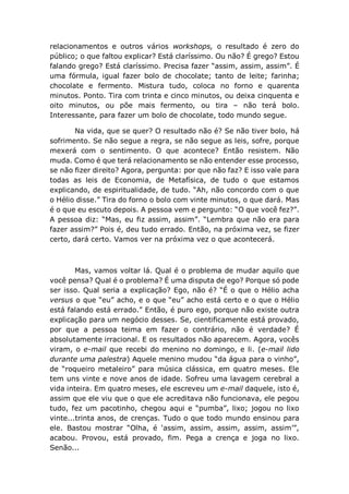 relacionamentos e outros vários workshops, o resultado é zero do
público; o que faltou explicar? Está claríssimo. Ou não? É grego? Estou
falando grego? Está claríssimo. Precisa fazer “assim, assim, assim”. É
uma fórmula, igual fazer bolo de chocolate; tanto de leite; farinha;
chocolate e fermento. Mistura tudo, coloca no forno e quarenta
minutos. Ponto. Tira com trinta e cinco minutos, ou deixa cinquenta e
oito minutos, ou põe mais fermento, ou tira – não terá bolo.
Interessante, para fazer um bolo de chocolate, todo mundo segue.
Na vida, que se quer? O resultado não é? Se não tiver bolo, há
sofrimento. Se não segue a regra, se não segue as leis, sofre, porque
mexerá com o sentimento. O que acontece? Então resistem. Não
muda. Como é que terá relacionamento se não entender esse processo,
se não fizer direito? Agora, pergunta: por que não faz? E isso vale para
todas as leis de Economia, de Metafísica, de tudo o que estamos
explicando, de espiritualidade, de tudo. “Ah, não concordo com o que
o Hélio disse.” Tira do forno o bolo com vinte minutos, o que dará. Mas
é o que eu escuto depois. A pessoa vem e pergunto: “O que você fez?”.
A pessoa diz: “Mas, eu fiz assim, assim”. “Lembra que não era para
fazer assim?” Pois é, deu tudo errado. Então, na próxima vez, se fizer
certo, dará certo. Vamos ver na próxima vez o que acontecerá.
Mas, vamos voltar lá. Qual é o problema de mudar aquilo que
você pensa? Qual é o problema? É uma disputa de ego? Porque só pode
ser isso. Qual seria a explicação? Ego, não é? “É o que o Hélio acha
versus o que “eu” acho, e o que “eu” acho está certo e o que o Hélio
está falando está errado.” Então, é puro ego, porque não existe outra
explicação para um negócio desses. Se, cientificamente está provado,
por que a pessoa teima em fazer o contrário, não é verdade? É
absolutamente irracional. E os resultados não aparecem. Agora, vocês
viram, o e-mail que recebi do menino no domingo, e li. (e-mail lido
durante uma palestra) Aquele menino mudou “da água para o vinho”,
de “roqueiro metaleiro” para música clássica, em quatro meses. Ele
tem uns vinte e nove anos de idade. Sofreu uma lavagem cerebral a
vida inteira. Em quatro meses, ele escreveu um e-mail daquele, isto é,
assim que ele viu que o que ele acreditava não funcionava, ele pegou
tudo, fez um pacotinho, chegou aqui e “pumba”, lixo; jogou no lixo
vinte...trinta anos, de crenças. Tudo o que todo mundo ensinou para
ele. Bastou mostrar “Olha, é ‘assim, assim, assim, assim, assim’”,
acabou. Provou, está provado, fim. Pega a crença e joga no lixo.
Senão...
 