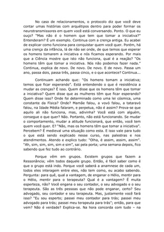 No caso de relacionamentos, o protocolo diz que você deve
contar umas histórias com arquétipos dentro para poder formar os
neurotransmissores em quem você está conversando. Ponto. O que eu
ouço? “Mas não é o homem que tem que tomar a iniciativa?”
Entenderam? É um exemplo. Continua com a crença antiga. Eu acabei
de explicar como funciona para conquistar quem você quer. Porém, há
uma crença da infância, lá de não sei onde, de que temos que esperar
os homens tomarem a iniciativa e nós ficamos esperando. Por mais
que a Ciência mostre que isto não funciona, qual é a reação? “Os
homens têm que tomar a iniciativa. Nós não podemos fazer nada.”
Continua, explica de novo. De novo. De novo. E de novo. Passa um
ano, passa dois, passa três, passa cinco, e o que acontece? Continua...
Continuam achando que: “Os homens tomam a iniciativa;
temos que ficar esperando”. Está entendendo o que é resistência a
mudar as crenças? É isso. Quem disse que os homens têm que tomar
a iniciativa? Quem disse que as mulheres têm que ficar esperando?
Quem disse isso? Onde foi determinado como uma lei cósmica, uma
constante da Física? Onde? Mamãe falou, a vovó falou, a tataravó
falou, na Idade Média falaram, e perpetua, não é assim? Prova-se que
aquilo ali não funciona, mas, adivinha? Você está com alguém,
consegue o que quer? Não. Portanto, não está funcionando. Se mudar
o comportamento, mudar a atitude funcionará, que então, você tem
quem você quer. E? “Não, mas os homens têm que tomar a iniciativa”.
Percebem? É medieval uma situação como esta. E isso vale para tudo
o que está sendo explicado nesse curso, nas palestras e nos
atendimentos. Atendo e explico tudo: “Olha, é assim, assim, assim”.
“Ah, sim, sim, sim, sim e sim”, sai pela porta; uma semana depois, fico
sabendo que fez tudo ao contrário.
Porque vêm em grupos. Existem grupos que fazem a
Ressonância; vêm todos daquele grupo. Então, é fácil saber como é
que o grupo está indo. Porque você saberá a anamnese de cada um,
todos eles interagem entre eles, não tem como, eu acabo sabendo.
Pergunta: para quê, qual a vantagem, de enganar o Hélio, mentir para
o Hélio, mentir para o terapeuta? Qual é a vantagem? É muita
esperteza, não? Você engana o seu contador, o seu advogado e o seu
terapeuta. São as três pessoas que não pode enganar, certo? Seu
advogado, seu contador e seu terapeuta. Mas, justamente você fará
isso? “Eu sou esperto; passei meu contador para trás; passei meu
advogado para trás; passei meu terapeuta para trás”; então, para que
vem? Não é verdade? Explica-se. Na hora concorda com tudo – na
 