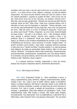verdade, entra por aqui e sai por aqui (entra por um ouvido e sai pelo
outro) – e a maior prova é que, depois, a pessoa, na sala de espera
perguntará: “Eu devo escutar dezoito vezes por dia? Eu coloco o som
em oitenta decibéis?”, quando eu acabei de falar: “Uma única vez ao
dia. Está claro? Uma vez ao dia. Dá play, vai embora. Volume zero.”
Mas não, saiu da sala, perguntará: “Quanto de volume que põe? Escuta
quantas vezes ao dia?” Quer dizer, onde que a pessoa estava com a
atenção na hora que foi explicado e replicado: “Presta atenção, uma
vez ao dia, está entendendo? No dia seguinte, mais uma vez pergunta
de novo”. Não dá outra; é e-mail. É torpedo É pergunta: “Como que
eu coloco para tocar?” Então, imaginam, se uma mera recomendação
de duas coisas – dá play e vai embora, zero – não consegue aceitar
isso; porque a pessoa resiste: volume zero, aperta o play e vai
embora? Qual é o problema? Onde que existe “chifre no cavalo”?
Agora, se resiste a uma simples metodologia de escutar o CD, imagine
à Metafísica do Universo, como funciona o mundo. Imagine falar: “O
jardim do Éden nunca existiu”. Que nada; a pessoa continua tocando
a vida como se o “Jardim do Éden” tivesse existido. E a vida da pessoa
está debaixo de todas as conclusões desta história. Não é à toa que
chama “Gênesis”. O Ocidente inteiro está construído, filosoficamente,
economicamente, politicamente, socialmente, em cima dessa história.
E no Oriente, há outra história, certo? Do outro lado do mundo, a outra
história é das “Setenta e duas virgens”.
E a pessoa continua vivendo, esperando a hora da morte,
porque ela irá para o descanso eterno, finalmente descansará.
Aluno: Nos braços do Senhor.
Prof. Hélio: Entendeu? Então, é... Para manifestar o carro, a
casa, o apartamento, jóias, dinheiro, viagens, relacionamentos, saúde,
roupas e etc., etc., tudo o que se pede: liberar, pagar o precatório,
liberar o cheque especial, não deixar o gerente cassar o seu cartão de
crédito. É preciso entender e aceitar as regrinhas de como funciona o
Universo. Fim. Isso é mudar o estado de consciência, o sistema de
crenças, o paradigma. Está tudo debaixo do paradigma. Tudo. Tudo,
integralmente; tudo. Não mudou a crença, não muda nada. Depois,
fica patinando. Fica patinando! Fica na dependência e adivinha? De o
Hélio fazer, não é mesmo? Vem uma pessoa e fala assim: “Eu vou fazer
 