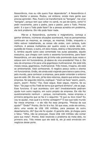 Ressonância, mas eu não quero ficar dependente”. A Ressonância é
para libertar a pessoa. Mudou, vai embora; existe mais gente que
precisa aprender. Mas, ficará e se transformará na “bengala”. Vai virar
“bengala”, porque tem que voltar no xamã, no pai-de-santo, certo? E
pedir novamente, para o padre, para o pastor, para o Todo. Precisa
pedir. E o que o Todo pode fazer? Se a pessoa acredita em problema,
ela terá problema. Ele não pode fazer nada.
Põe-se a Ressonância, aumenta o magnetismo, começa a
ganhar dinheiro, inúmeras situações acontecerá, mas os pensamentos
continuam os mesmos, as crenças, as mesmas. Então, enquanto o
Hélio estiver trabalhando, as coisas vão andar, com certeza, tudo
melhora. A pessoa multiplicou por quatro vezes a renda dele, em
questão de meses; o outro, em dois meses, dobrou o faturamento dele.
E, lembra aquele outro caso comentado nas aulas passadas, aquele
executivo, que chegou com cento e sessenta funcionários, para fazer
Ressonância, um ano depois ele já tinha sido promovido duas vezes e
estava com mil funcionários, já abaixo do vice-presidente? Pois é. Ele
saiu da empresa e foi para uma gigantesca multinacional. Ele está três
meses nessa, gigantesca, multinacional. Três meses, imagina, ele está
se ambientando. Está conhecendo. O negócio possui cento e oitenta
mil funcionários. Então, ele ainda está viajando para baixo e para cima,
pelo mundo, para conhecer a empresa, para poder entender o entorno
que ele está. OK. Ele veio, já fez dois retornos, depois que entrou nessa
empresa. No segundo retorno, expliquei: “Você vai fazer ‘assim, assim,
assim, assim’. Ponto.” Fez. Esse segue. Esse segue, mesmo. Se eu
falar: “Se joga no Rio Tietê de terno que ganhará dinheiro”, ele se joga.
Esse funciona. O que aconteceu com ele? Imediatamente pediram
ajuda num outro negócio, em outro projeto da empresa. Ele não fez
questionamento nenhum – porque, normalmente, nessa empresa a
primeira pergunta que se faz é o seguinte: “O que eu levo nisso? Eu
vou te ajudar, mas qual é a minha vantagem?” É isso que todo mundo
faz nessa empresa – e ele não fez essa pergunta. “Precisa da sua
ajuda?” “Onde?” Pronto. Ele foi lá e fez. Só que esse, onde ele entrou,
abriu uma venda de US$ 100 milhões, para pessoas do outro
departamento, Ok? Que ele foi ajudar. O gerente dele, já chegou para
e falou: “Olha, não se preocupe. Esses US$ 100 milhões vão contar
para sua meta”. Pronto. Está resolvido o problema da meta dele, no
primeiro ano. Três meses que ele está lá, ele já está envolvido em
negócios desse porte.
 
