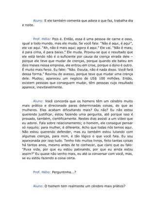 Aluno: E ele também comenta que adora o que faz, trabalha dia
e noite.
Prof. Hélio: Pois é. Então, essa é uma pessoa de carne e osso,
igual a todo mundo, mas ele muda. Se você fala: “Não é aqui, é aqui”,
ele vai aqui. “Ah, não é mais aqui; agora é aqui.” Ele vai. “Não é mais;
é para cima, é para baixo.” Ele muda. Provou-se que o resultado que
ele está tendo não é o suficiente por causa da crença errada dele –
porque ele teve que mudar de crenças, porque quando ele bateu em
dois meses nessa empresa, ele entrou em crise, porque o dono é outro.
É muito mais feroz. Eu falei: “Não. Escuta, não é nada disso. Você fará
dessa forma.” Revirou do avesso, porque teve que mudar uma crença
dele. Mudou; apareceu um negócio de US$ 100 milhões. Então,
existem pessoas que conseguem mudar, têm pessoas cujo resultado
aparece, inevitavelmente.
Aluno: Você concorda que os homens têm um cérebro muito
mais prático e direcionado paras determinadas coisas, do que as
mulheres. Elas acabam dificultando mais? Ou não? Eu não estou
querendo justificar, estou fazendo uma pergunta, até porque isso é
provado, também, cientificamente. Nestes dias assisti a um vídeo que
eu adorei. Fala sobre relacionamento; o homem, ele consegue pensar
só naquilo; para mulher, é diferente. Acho que todas nós temos aqui.
Não estou querendo defender, mas eu também estou lutando com
algumas crenças, para mim, é tão lógico o que você fala. Eu sou
apaixonada por isso tudo. Tenho lido muitos livros, feito tantas coisas
há tantos anos, mesmo antes de te conhecer, que claro que eu falo:
“Puxa vida, por que eu estou patinando, por que eu ainda estou
assim?” Eu quase não venho mais, eu até ia conversar com você, mas,
se eu estou fazendo a coisa certa.
Prof. Hélio: Perguntinha...?
Aluno: O homem tem realmente um cérebro mais prático?
 
