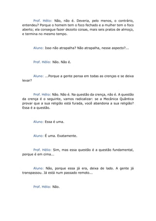 Prof. Hélio: Não, não é. Deveria, pelo menos, o contrário,
entendeu? Porque o homem tem o foco fechado e a mulher tem o foco
aberto; ela consegue fazer dezoito coisas, mais seis pratos de almoço,
e termina no mesmo tempo.
Aluno: Isso não atrapalha? Não atrapalha, nesse aspecto?...
Prof. Hélio: Não. Não é.
Aluno: ...Porque a gente pensa em todas as crenças e se deixa
levar?
Prof. Hélio: Não. Não é. Na questão da crença, não é. A questão
da crença é o seguinte, vamos radicalizar: se a Mecânica Quântica
provar que a sua religião está furada, você abandona a sua religião?
Essa é a questão.
Aluno: Essa é uma.
Aluno: É uma. Exatamente.
Prof. Hélio: Sim, mas essa questão é a questão fundamental,
porque é em cima...
Aluno: Não, porque essa já era, deixa de lado. A gente já
transpassou. Já está num passado remoto...
Prof. Hélio: Não.
 