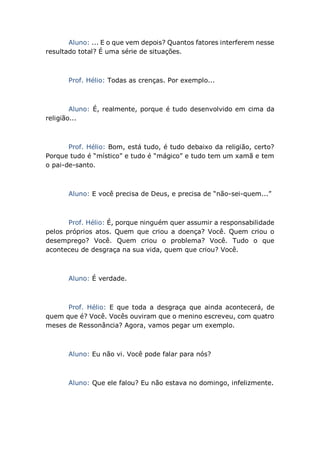 Aluno: ... E o que vem depois? Quantos fatores interferem nesse
resultado total? É uma série de situações.
Prof. Hélio: Todas as crenças. Por exemplo...
Aluno: É, realmente, porque é tudo desenvolvido em cima da
religião...
Prof. Hélio: Bom, está tudo, é tudo debaixo da religião, certo?
Porque tudo é “místico” e tudo é “mágico” e tudo tem um xamã e tem
o pai-de-santo.
Aluno: E você precisa de Deus, e precisa de “não-sei-quem...”
Prof. Hélio: É, porque ninguém quer assumir a responsabilidade
pelos próprios atos. Quem que criou a doença? Você. Quem criou o
desemprego? Você. Quem criou o problema? Você. Tudo o que
aconteceu de desgraça na sua vida, quem que criou? Você.
Aluno: É verdade.
Prof. Hélio: E que toda a desgraça que ainda acontecerá, de
quem que é? Você. Vocês ouviram que o menino escreveu, com quatro
meses de Ressonância? Agora, vamos pegar um exemplo.
Aluno: Eu não vi. Você pode falar para nós?
Aluno: Que ele falou? Eu não estava no domingo, infelizmente.
 
