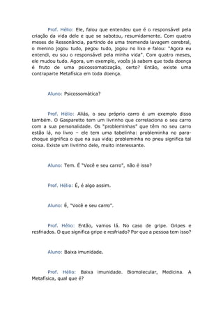 Prof. Hélio: Ele, falou que entendeu que é o responsável pela
criação da vida dele e que se sabotou, resumidamente. Com quatro
meses de Ressonância, partindo de uma tremenda lavagem cerebral,
o menino jogou tudo, pegou tudo, jogou no lixo e falou: “Agora eu
entendi, eu sou o responsável pela minha vida”. Com quatro meses,
ele mudou tudo. Agora, um exemplo, vocês já sabem que toda doença
é fruto de uma psicossomatização, certo? Então, existe uma
contraparte Metafísica em toda doença.
Aluno: Psicossomática?
Prof. Hélio: Aliás, o seu próprio carro é um exemplo disso
também. O Gasparetto tem um livrinho que correlaciona o seu carro
com a sua personalidade. Os “probleminhas” que têm no seu carro
estão lá, no livro – ele tem uma tabelinha: probleminha no para-
choque significa o que na sua vida; probleminha no pneu significa tal
coisa. Existe um livrinho dele, muito interessante.
Aluno: Tem. É “Você e seu carro”, não é isso?
Prof. Hélio: É, é algo assim.
Aluno: É, “Você e seu carro”.
Prof. Hélio: Então, vamos lá. No caso de gripe. Gripes e
resfriados. O que significa gripe e resfriado? Por que a pessoa tem isso?
Aluno: Baixa imunidade.
Prof. Hélio: Baixa imunidade. Biomolecular, Medicina. A
Metafísica, qual que é?
 