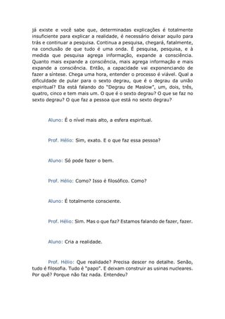 já existe e você sabe que, determinadas explicações é totalmente
insuficiente para explicar a realidade, é necessário deixar aquilo para
trás e continuar a pesquisa. Continua a pesquisa, chegará, fatalmente,
na conclusão de que tudo é uma onda. É pesquisa, pesquisa, e à
medida que pesquisa agrega informação, expande a consciência.
Quanto mais expande a consciência, mais agrega informação e mais
expande a consciência. Então, a capacidade vai exponenciando de
fazer a síntese. Chega uma hora, entender o processo é viável. Qual a
dificuldade de pular para o sexto degrau, que é o degrau da união
espiritual? Ela está falando do “Degrau de Maslow”, um, dois, três,
quatro, cinco e tem mais um. O que é o sexto degrau? O que se faz no
sexto degrau? O que faz a pessoa que está no sexto degrau?
Aluno: É o nível mais alto, a esfera espiritual.
Prof. Hélio: Sim, exato. E o que faz essa pessoa?
Aluno: Só pode fazer o bem.
Prof. Hélio: Como? Isso é filosófico. Como?
Aluno: É totalmente consciente.
Prof. Hélio: Sim. Mas o que faz? Estamos falando de fazer, fazer.
Aluno: Cria a realidade.
Prof. Hélio: Que realidade? Precisa descer no detalhe. Senão,
tudo é filosofia. Tudo é “papo”. E deixam construir as usinas nucleares.
Por quê? Porque não faz nada. Entendeu?
 