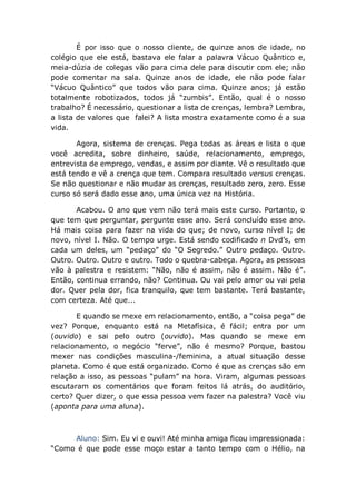 É por isso que o nosso cliente, de quinze anos de idade, no
colégio que ele está, bastava ele falar a palavra Vácuo Quântico e,
meia-dúzia de colegas vão para cima dele para discutir com ele; não
pode comentar na sala. Quinze anos de idade, ele não pode falar
“Vácuo Quântico” que todos vão para cima. Quinze anos; já estão
totalmente robotizados, todos já “zumbis”. Então, qual é o nosso
trabalho? É necessário, questionar a lista de crenças, lembra? Lembra,
a lista de valores que falei? A lista mostra exatamente como é a sua
vida.
Agora, sistema de crenças. Pega todas as áreas e lista o que
você acredita, sobre dinheiro, saúde, relacionamento, emprego,
entrevista de emprego, vendas, e assim por diante. Vê o resultado que
está tendo e vê a crença que tem. Compara resultado versus crenças.
Se não questionar e não mudar as crenças, resultado zero, zero. Esse
curso só será dado esse ano, uma única vez na História.
Acabou. O ano que vem não terá mais este curso. Portanto, o
que tem que perguntar, pergunte esse ano. Será concluído esse ano.
Há mais coisa para fazer na vida do que; de novo, curso nível I; de
novo, nível I. Não. O tempo urge. Está sendo codificado n Dvd’s, em
cada um deles, um “pedaço” do “O Segredo.” Outro pedaço. Outro.
Outro. Outro. Outro e outro. Todo o quebra-cabeça. Agora, as pessoas
vão à palestra e resistem: “Não, não é assim, não é assim. Não é”.
Então, continua errando, não? Continua. Ou vai pelo amor ou vai pela
dor. Quer pela dor, fica tranquilo, que tem bastante. Terá bastante,
com certeza. Até que...
E quando se mexe em relacionamento, então, a “coisa pega” de
vez? Porque, enquanto está na Metafísica, é fácil; entra por um
(ouvido) e sai pelo outro (ouvido). Mas quando se mexe em
relacionamento, o negócio “ferve”, não é mesmo? Porque, bastou
mexer nas condições masculina-/feminina, a atual situação desse
planeta. Como é que está organizado. Como é que as crenças são em
relação a isso, as pessoas “pulam” na hora. Viram, algumas pessoas
escutaram os comentários que foram feitos lá atrás, do auditório,
certo? Quer dizer, o que essa pessoa vem fazer na palestra? Você viu
(aponta para uma aluna).
Aluno: Sim. Eu vi e ouvi! Até minha amiga ficou impressionada:
“Como é que pode esse moço estar a tanto tempo com o Hélio, na
 