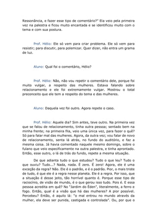 Ressonância, e fazer esse tipo de comentário?” Ela veio pela primeira
vez na palestra e ficou muito encantada e se identificou muito com o
tema e com sua postura.
Prof. Hélio: Ele só vem para criar problema. Ele só vem para
resistir; para discutir, para polemizar. Quer dizer, não entra um grama
de luz.
Aluno: Qual foi o comentário, Hélio?
Prof. Hélio: Não, não vou repetir o comentário dele, porque foi
muito vulgar, a respeito das mulheres. Estava falando sobre
relacionamento e ele foi extremamente vulgar. Mostrou o total
preconceito que ele tem a respeito do tema e das mulheres.
Aluno: Daquela vez foi outro. Agora repete o caso.
Prof. Hélio: Aquele dia? Sim antes, teve outro. Na primeira vez
que se falou de relacionamento, tinha outra pessoa; sentado bem na
minha frente; na primeira fila, veio uma única vez, para fazer o quê?
Só para falar mal das mulheres. Agora, da outra vez; vou falar de novo
de relacionamento, senta lá atrás, no fundo do auditório, e faz a
mesma coisa. Já havia comentado naquele mesmo domingo, sobre o
fulano que veio especificamente na outra palestra, e tinha aprontado.
Então, esse outro, o lá de trás do fundo, repete a mesma situação.
De que adianta tudo o que estudou? Tudo o que leu? Tudo o
que ouviu? Tudo...? Nada, nada. É zero. É zero! Agora, ele é uma
exceção da regra? Não. Ele é o padrão, e é o padrão. Pior, o mais triste
de tudo, é que ele é a regra nesse planeta. Ele é a regra. Por isso, que
a situação é desse jeito, tão horrível quanto é. Porque esse tipo de
raciocínio, de visão de mundo, é o que gerou isso tudo. Pois é. E essa
pessoa acredita em quê? No “Jardim do Éden”, literalmente, a ferro e
fogo. Então, qual é a visão que há das mulheres? A pior possível.
Percebeu? Então, é aquilo lá: “o mal entrou no mundo através da
mulher, ela deve ser punida, castigada e controlada”. Ou, por que o
 