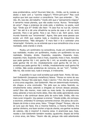 essa problemática, certo? Ouviram falar do... Então, vai lá, (estala os
dedos e bate com a “varinha mágica”) “Pirlim-pim-pim!” Mas você
explica que tem que evoluir a consciência. Tem que entender... “Ah,
não. Ah, isso daí, dá trabalho.” Vocês vêm que o “pensamento mágico”
é tamanho nesse planeta, que não acaba nunca. Nunca. “Amarração
do amor”. Pega o endereço de onde está, o telefone, no poste, você
liga: “Onde que é?” Então vão falar: “A casa fica na rua tal, número
tal.” Vai até lá e dá uma olhadinha na porta da casa e vê: só carro
parando. Para e sai gente. Para e sai. Para e sai. Sem parar, todo
mundo fazendo sua “encomenda”. Agora, fala para essa pessoa que
existe um DVD que explica toda a mecânica da bioquímica dos
relacionamentos. “Não obrigado.” É mais fácil ir lá e contratar uma
‘amarração’. Portanto, ou se entende que a sua consciência criou a sua
realidade, está criando e criará.
Mudou um centímetro na consciência, muda um centímetro na
sua realidade; mudou um quilômetro, mudou um quilômetro na sua
realidade. Simples, direto. Expandiu, expandiu. Expandiu mais,
expandiu mais. Expandiu mais e mais, expandiu mais e mais. Acredita
que pode ganhar R$ 1 mil, ganha R$ 1 mil; se acredita que ganha,
pode ganhar R$ 10 mil, imediatamente você ganha R$ 10 mil; e
acredita que pode ganhar R$ 1 milhão, imediatamente você ganha R$
1 milhão. Não existe problemas de números, de ser “mil”, “milhão.”
Não há, não existe isso; tudo é energia, é irrelevante.
A questão é o que você acredita que pode fazer. Ponto. Só isso.
Joel Goldsmith (terapeuta metafísico) falava: “Pensa no nome do seu
parente. Pensou? Ele está bem. Pode ir dormir.” Fim. Ele fez por trinta
e cinco anos seguidos. Joel Goldsmith. Mas em determinado momento,
ele chegou a uma conclusão: “Do jeito que eu estou fazendo, eu
simplesmente estou adiando a chegada ao túmulo dessas pessoas,
certo? Eles vão morrer, mais cedo ou mais tarde. Eu simplesmente
estou adiando a hora da morte deles. Eles não estão aprendendo coisa
nenhuma e vão continuar desse jeito do outro lado. Então, não vou
mais curar ninguém. Vou passar a ensinar.” Desde então, ele começou
a escrever, entendeu? E começou somente ensinar. Ele parou de curar.
Depois de trinta e cinco anos, falou: “Chega! Chega!” Porque, não era
só cura que ele fazia. Era a mesma história, a mesma história. Era
ganhar dinheiro, era fazer encher a loja de cliente, era ganhar na bolsa
de valores, não é mesmo? A mesma coisa. A anamnese que, hoje,
recebo o Joel Goldsmith também recebia; igualzinho. Depois de trinta
e cinco anos, ele falou: “Assim não dá, porque não está adiantando
 
